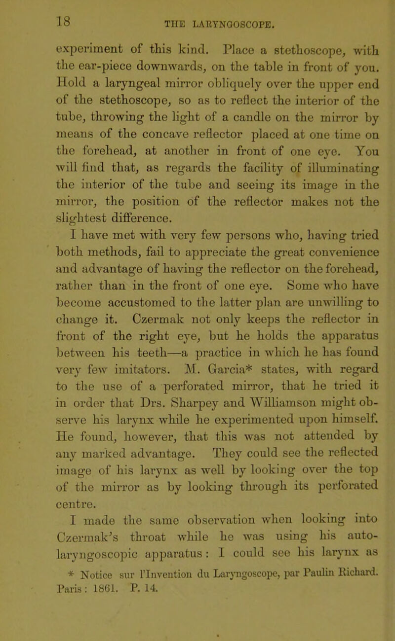 experiment of this kind. Place a stethoscope, with the ear-piece downwards, on the table in front of you. Hold a laryngeal mirror obliquely over the upper end of the stethoscope, so as to reflect the interior of the tube, throwing the light of a candle on the mirror by means of the concave reflector placed at one time on the forehead, at another in front of one eye. You will find that, as regards the facility of illuminating the interior of the tube and seeing its image in the mirror, the position of the reflector makes not the slioflitest difference. I have met with very few persons who, having tried both methods, fail to appreciate the great convenience and advantage of having the reflector on the forehead, rather than in the front of one eye. Some who have become accustomed to the latter plan are unwilling to change it. Czermak not only keeps the reflector in front of the right eye, but he holds the apparatus between his teeth—a practice in which he has found very few imitators. M. Garcia* states, with regard to the use of a perforated mirror, that he tried it in order that Drs. Sharpey and Williamson might ob- serve his larynx while he experimented upon himself. He found, however, that this was not attended by any marked advantage. They could see the reflected image of his larynx as well by looking over the top of the mirror as by looking thi’ough its perforated centre. I made the same observation when looking into Czei’inak^s throat while he was using his auto- laryngoscopic apparatus: I could see his larynx as * Notice sur I’lnveution du Lur}'ngoscopc, par Paulin Richard. Paris : 1861. P. 14.