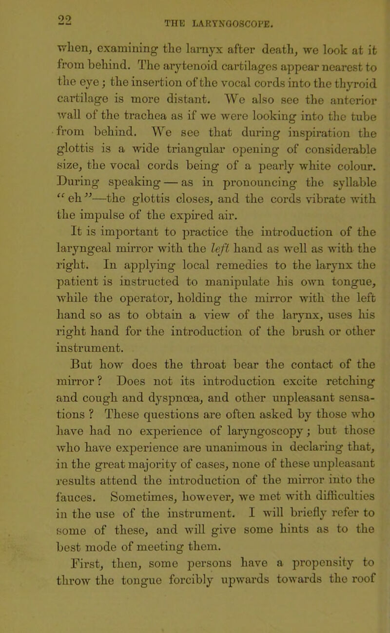 wlien, examining tlie larayx after death, we look at it from behind. The arytenoid cartilages appear nearest to the eye; the insertion of the vocal cords into the thyroid cartilage is more distant. We also see the anterior wall of the trachea as if we were looking into the tube from behind. We see that during inspiration the glottis is a wide triangular opening of considerable size, the vocal cords being of a pearly white colour. During speaking — as in pronouncing the syllable ‘‘ eh ”—the glottis closes, and the cords vibrate with the impulse of the expired air. It is important to practice the introduction of the laryngeal mirror with the left hand as well as with the right. In applying local remedies to the larynx the patient is instructed to manipulate his own tongue, while the operator, holding the mirror with the left hand so as to obtain a view of the larynx, uses his right hand for the introduction of the brush or other instrument. But how does the throat bear the contact of the mirror ? Does not its introduction excite retching and cough and dyspnoea, and other unpleasant sensa- tions ? These questions are often asked by those who have had no experience of laryngoscopy; but those who have experience are unanimous in declaring that, in the great majority of cases, none of these unpleasant results attend the introduction of the mirror into the fauces. Sometimes, however, we met with difficulties in the use of the instrument. I will briefly refer to some of these, and will give some hints as to the best mode of meeting them. First, then, some persons have a propensity to throw the tongue forcibly upwards towards the roof