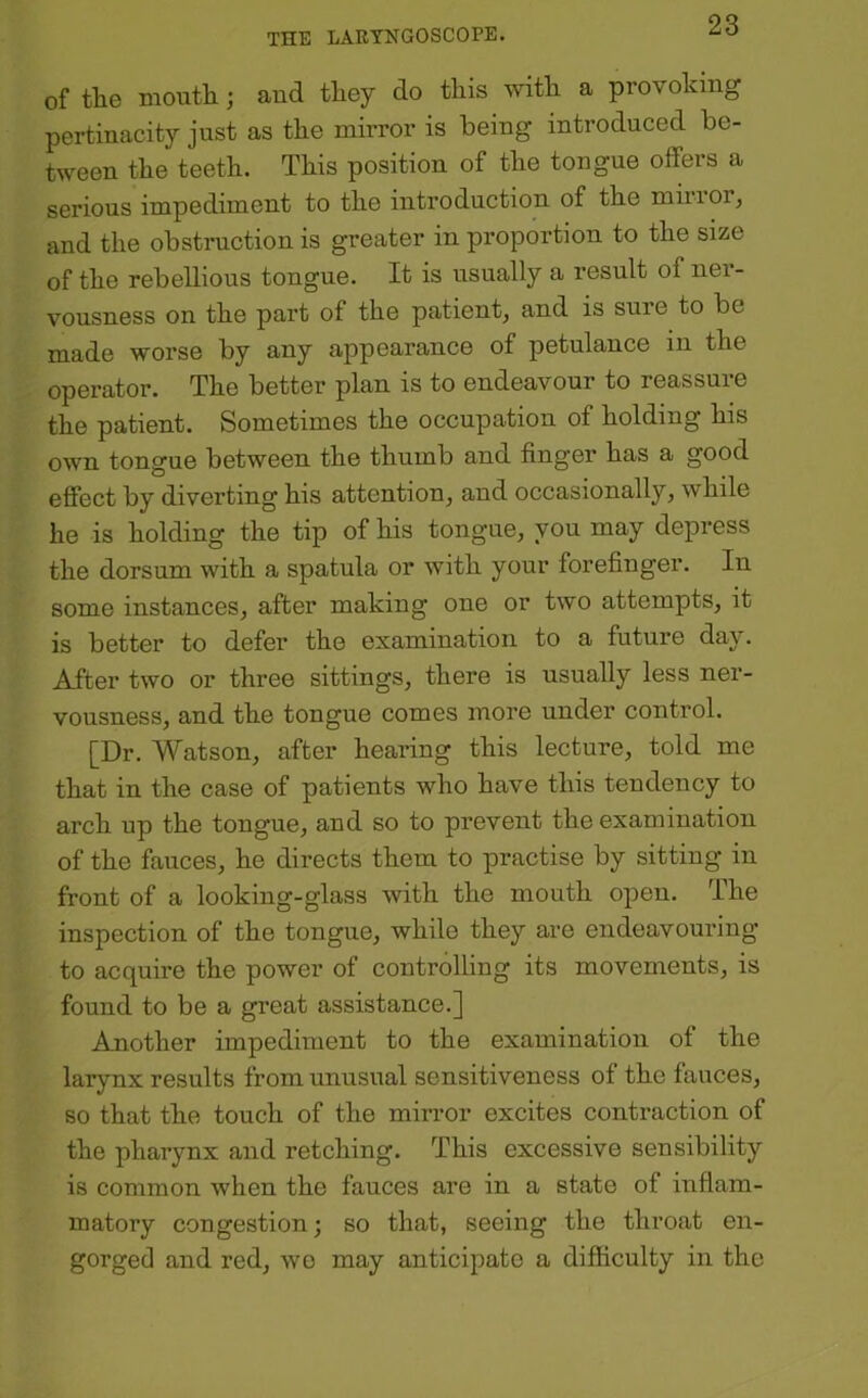 of tte mouth; and they do this with a provoking pertinacity just as the mirror is being introduced be- tween the teeth. This position of the tongue oifers a serious impediment to the introduction of the minor, and the obstruction is greater in proportion to the size of the rebellious tongue. It is usually a result of ner- vousness on the part of the patient, and is sure to be made worse by any appearance of petulance in the operator. The better plan is to endeavour to reassure the patient. Sometimes the occupation of holding his own tongue between the thumb and finger has a good effect by diverting his attention, and occasionally, while he is holding the tip of his tongue, you may depress the dorsum with a spatula or with your forefinger. In some instances, after making one or two attempts, it is better to defer the examination to a future day. After two or three sittings, there is usually less ner- vousness, and the tongue comes more under control. [Dr. Watson, after hearing this lecture, told me that in the case of patients who have this tendency to arch up the tongue, and so to prevent the examination of the fauces, he directs them to practise by sitting in front of a looking-glass with the mouth open. The inspection of the tongue, while they are endeavouring to acquire the power of controlling its movements, is found to be a great assistance.] Another impediment to the examination of the larynx results from unusual sensitiveness of the faiTces, so that the touch of the mirror excites contraction of the pharynx and retching. This excessive sensibility is common when the fauces are in a state of inflam- matory congestion; so that, seeing the throat en- gorged and red, we may anticipate a difficulty in the