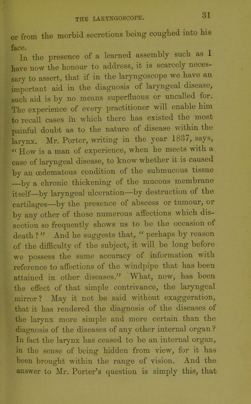 or from the morbid secretions being coughed into his face. In the presence of a learned assembly such as i have now the honour to address, it is scarcely neces- sary to assert, that if in the laryngoscope we have an important aid in the diagnosis of laryngeal disease, such aid is by no means superfluous or uncalled for. The experience of every practitioner will enable him to recall cases in which there has existed the most painful doubt as to the nature of disease within the larynx. Mr. Porter, writing in the year 1837, says, “ How is a man of experience, when he meets with a case of laiyngeal disease, to know whether it is caused by an oedematous condition of the submucous tissue —by a chronic thickening of the mucous membrane itself—by laryngeal ulceration—by destruction of the cartilages—by the presence of abscess or tumour, oi by any other of those numerous affections which dis- section so frequently shows us to be the occasion of death ? ” And he suggests that, perhaps by reason of the difficulty of the subject, it will be long before we possess the same accuracy of information with reference to affections of the windpipe that has been attained in other diseases.'' What, now, has been the effect of that simple contrivance, the laryngeal mirror? May it not be said without exaggeration, that it has rendered the diagnosis of the diseases ot the larynx more simple and more certain than the diagnosis of the diseases of any other internal organ ? In fact the larynx has ceased to be an internal organ, in the sense of being hidden from view, for it has been brought within the range of vision. And the answer to Mr. Porter's question is simply this, that