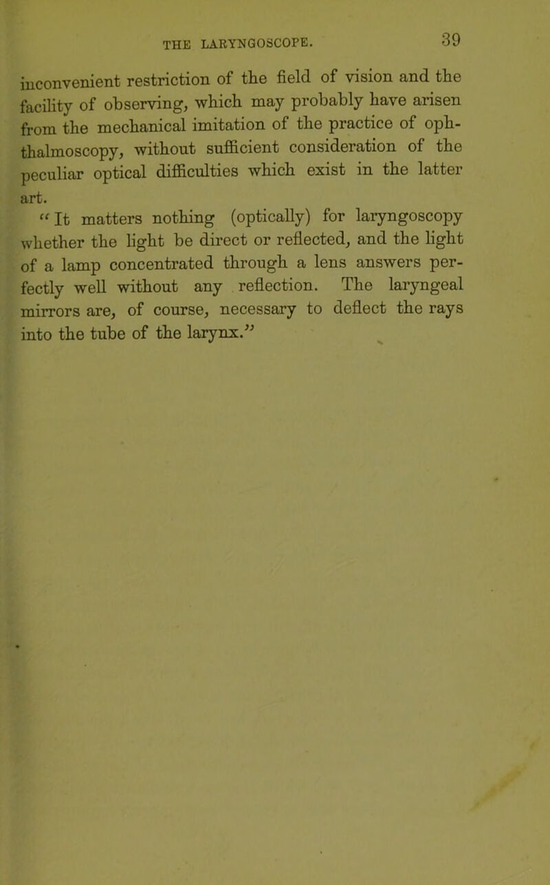 iuconvenient restriction of tiie field of vision and the facility of observing, which may probably have arisen from the mechanical imitation of the practice of oph- thalmoscopy, without suf&cient consideration of the peculiar optical difficulties which exist in the latter art. “It matters nothing (optically) for laryngoscopy whether the hght be direct or reflected, and the light of a lamp concentrated through a lens answers per- fectly well without any reflection. The laryngeal mirrors are, of course, necessary to deflect the rays into the tube of the larynx.” V