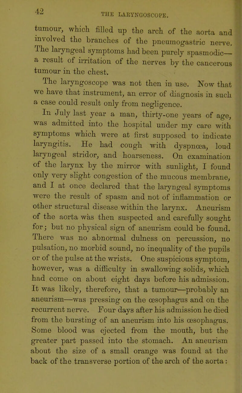 TUE LARYNGOSCOl'E. tumour, whicli filled up the arch of the aorta and involved the branches of the pneurnogastric nerve. The laiyngeal symptoms had been purely spasmodic— a result of irritation of the nerves by the cancerous tumour in the chest. The laryngoscope was not then in use. Now that we have that instrument, an error of diagnosis in such a case could result only from negligence. In July last year a man, thirty-one years of age, was admitted into the hospital under my care with symptoms which were at first supposed to indicate laryngitis. He had cough with dyspnoea, loud laryngeal stridor, and hoarseness. On examination of the larynx by the mirror with sunlight, I found only very slight congestion of the mucous membrane, and I at once declared that the laryngeal symptoms were the result of spasm and not of inflammation or other structural disease within the larynx. Aneurism of the aorta was then suspected and carefully sought for; but no physical sign of aneurism could be found. There was no abnormal dulness on percussion, no pulsation, no morbid sound, no inequality of the pupils or of the pulse at the wrists. One suspicious symptom, however, was a difiiculty in swallowing sohds, which had come on about eight days before his admission. It was likely, therefore, that a tumour—probably an aneurism—was pressing on the oesophagus and on the recurrent nerve. Four days after his admission he died from the bursting of an aneurism into his oesophagus. Some blood was ejected from the mouth, but the greater part passed into the stomach. An aneurism about the size of a small orange was found at the back of the transverse portion of the arch of the aorta: