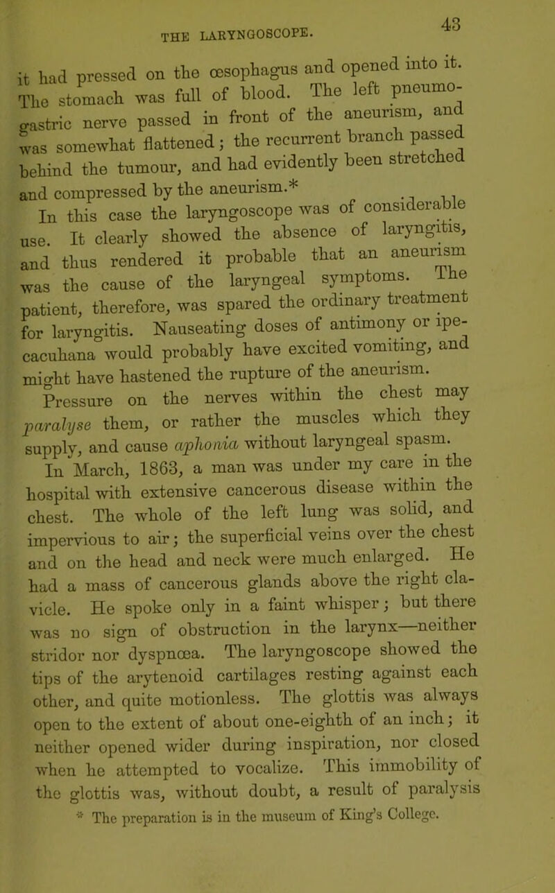 it had pressed on the oesophagus and opened into it. The stomach was full of blood. The left p~ gastrio nerve passed in front of the aneurism, and Ls somewhat flattened; the recurrent branch passed behind the tumour, and had evidently been stretched and compressed by the aneurism.* In this case the laryngoscope was of considerable use It clearly showed the absence of laryngitis, and thus rendered it probable that an aneurism was the cause of the laryngeal symptoms. ihe patient, therefore, was spared the ordinary treatment for laryngitis. Nauseating doses of antimony or ipe- cacuhana would probably have excited vomiting, and might have hastened the rupture of the aneurism. Pressure on the nerves within the chest may jparalyse them, or rather the muscles which they supply, and cause aphonia without laryngeal spasm. In March, 1863, a man was under my care in the hospital with extensive cancerous disease within the chest. The whole of the left lung was solid, and impervious to air; the superficial veins over the chest and on the head and neck were much enlarged. He had a mass of cancerous glands above the right cla- vicle. He spoke only in a faint whisper; but there was no sign of obstruction in the larynx neither stridor nor dyspnoea. The laryngoscope showed the tips of the arytenoid cartilages resting against each other, and quite motionless. The glottis was always open to the extent of about one-eighth of an inch j it neither opened wider during inspiration, nor closed when he attempted to vocalize. This immobility of the glottis was, without doubt, a result of paralysis The preparation is in the museum of King’s College.