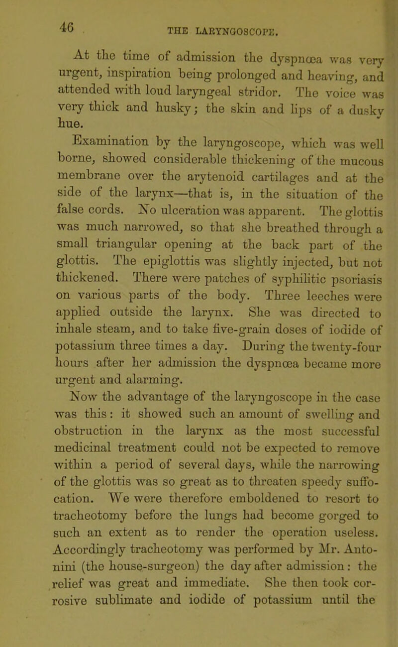 THE LARYNGOSCOPE. At the time of admission the dyspnoea was very urgent, inspiration being prolonged and heaving, and attended with loud laryngeal stridor. The voice was very thick and husky; the skin and lips of a duskv hue. Examination by the laryngoscope, which was well borne, showed considerable thickening of the mucous membrane over the arytenoid cartilages and at the side of the larynx—that is, in the situation of the false cords. No ulceration was apparent. The glottis was much narrowed, so that she breathed through a small triangular opening at the back part of the glottis. The epiglottis was slightly injected, but not thickened. There Avere patches of syphilitic psoriasis on various parts of the body. Three leeches were applied outside the larynx. She was directed to inhale steam, and to take five-grain doses of iodide of potassium three times a day. During the twenty-four hours after her admission the dyspnoea became more urgent and alarming. Now the advantage of the laryngoscope in the case was this: it showed such an amount of swellinsr and obstruction in the larynx as the most successful medicinal treatment could not be expected to remove within a period of several days, while the narrowing of the glottis Avas so great as to tlu-eaten speedy sufib- cation. We were therefore emboldened to resort to tracheotomy before the lungs had become gorged to such an extent as to render the operation useless. Accordingly tracheotomy was performed by Mr. Anto- nini (the house-surgeon) the day after admission: the relief was great and immediate. She then took cor- rosive sublimate and iodide of potassium until the