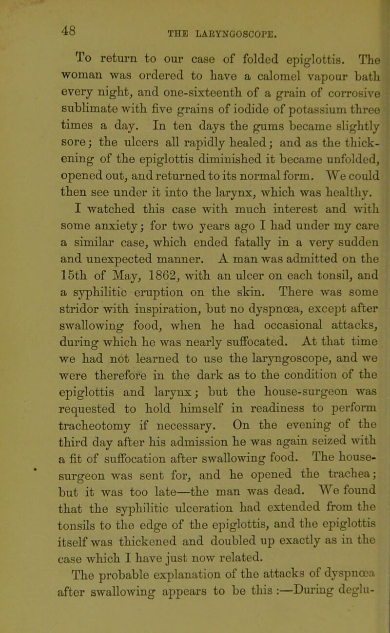 To return to our case of folded epiglottis. The woman was ordered to have a calomel vapour bath every night, and one-sixteenth of a grain of corrosive sublimate with five grains of iodide of potassium three times a day. In ten days the gums became slightly sore; the ulcers all rapidly healed; and as the thick- ening of the epiglottis diminished it became unfolded, opened out, and returned to its normal form. We could then see under it into the larynx, which was healthy. I watched this case with much interest and with some anxiety; for two years ago I had under my care a similar case, which ended fatally in a very sudden and unexpected manner. A man was admitted on the 15th of May, 1862, with an ulcer on each tonsil, and a syphilitic eruption on the skin. There was some stridor with inspiration, but no dyspnoea, except after swallowing food, when he had occasional attacks, during which he was nearly sufibcated. At that time we had not learned to use the laryngoscope, and we were therefore in the dark as to the condition of the epiglottis and larynx; but the house-surgeon was requested to hold himself in readiness to perform tracheotomy if necessary. On the evening of the third day after his admission he was again seized with a fit of suffocation after swallowing food. The house- surgeon was sent for, and he opened the trachea; but it was too late—the man was dead. We found that the syphilitic ulceration had extended from the tonsils to the edge of the epiglottis, and the epiglottis itself was thickened and doubled up exactly as in the case which I have just now related. The probable explanation of the attacks of dyspnoea after swallowing appears to be tliis :—During deglu-