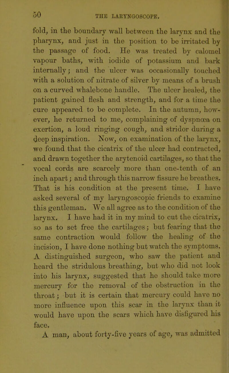 fold, in the boundary wall between the larynx and the pharynx, and just in the position to be irritated by the passage of food. He was treated by calomel vapour baths, with iodide of potassium and bark internally; and the ulcer was occasionally touched with a solution of nitrate of silver by means of a brush on a curved whalebone handle. The ulcer healed, the patient gained flesh and strength, and for a time the cure appeared to be complete. In the autumn, how- ever, he returned to me, complaining of dyspnoea on exertion, a loud ringing cough, and stridor during a deep inspiration. Now, on examination of the larynx, we found that the cicatrix of the ulcer had contracted, and drawn together the arytenoid cartilages, so that the vocal cords are scarcely more than one-tenth of an inch apart; and through this narrow Assure he breathes. That is his condition at the present time. I have asked several of my laryngoscopic friends to examine this gentleman. We all agree as to the condition of the larynx. I have had it in my mind to cut the cicatrix, so as to set free the cartilages; but fearing that the same contraction would follow the healing of the incision, I have done nothing but watch the symptoms. A distinguished surgeon, who saw the patient and heard the stridulous breathing, but who did not look into his larynx, suggested that he should take more mercmy for the removal of the obstruction in the throat; but it is certain that mercury could have no more influence upon this scar in the larynx than it would have upon the scai’s which have disfigured his face. A man, about forty-five years of age, was admitted