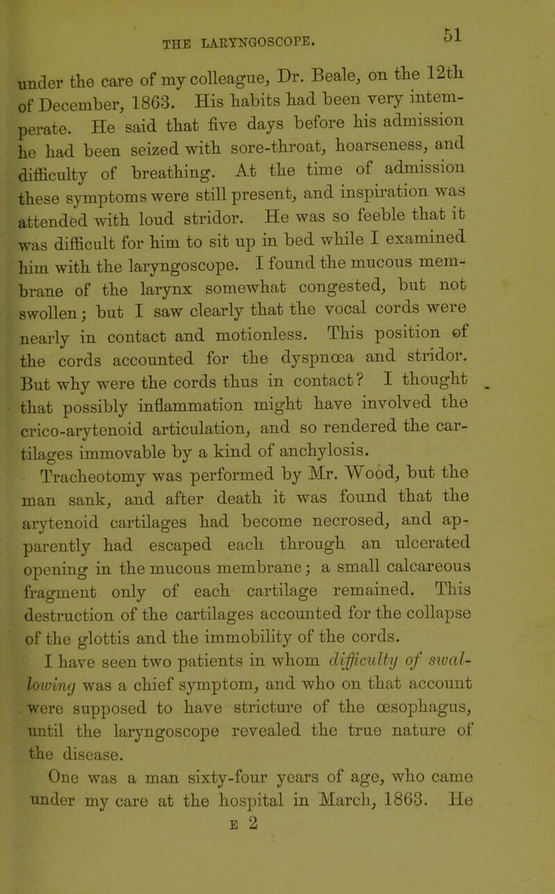 under the care of my colleague, Dr. Beale, on the 12th of December, 1863. His habits had been very intem- perate. He said that five days before his admission he had been seized with sore-throat, hoarseness, and difficulty of breathing. At the time of admission these symptoms were still present, and inspiration was attended with loud stridor. He was so feeble that it was difficult for him to sit up in bed while I examined him with the laryngoscope. I found the mucous mem- brane of the larynx somewhat congested, but not swollen; but I saw clearly that the vocal cords were nearly in contact and motionless. This position of the cords accounted for the dyspnoea and stridor. But why were the cords thus in contact? I thought that possibly inflammation might have involved the crico-arytenoid articulation, and so rendered the car- tilages immovable by a kind of anchylosis. Tracheotomy was performed by Mr. Wood, but the man sank, and after death it was found that the arytenoid cartilages had become necrosed, and ap- parently had escaped each through an ulcerated opening in the mucous membrane; a small calcareous fragment only of each cartilage remained. This destruction of the cartilages accounted for the collapse of the glottis and the immobility of the cords. I have seen two patients in whom difficulty of sxoal- loiviny was a chief symptom, and who on that account were supposed to have stricture of the CEsophagns, until the laryngoscope revealed the true nature of the disease. One was a man sixty-four years of age, who came under my care at the hospital in March, 1863. He E 2