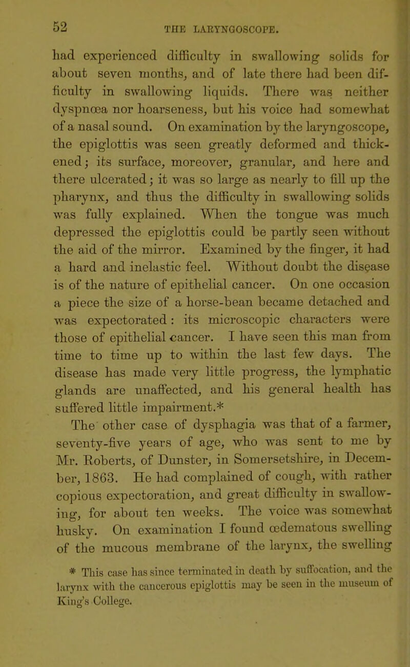 1 had experienced difficulty in swallowing solids for about seven months, and of late there had been dif- ficulty in swallowing liquids. There wa.s neither dyspnoea nor hoarseness, but his voice had somewhat of a nasal sound. On examination by the laryngoscope, the epiglottis was seen greatly deformed and thick- ened ; its surface, moreover, granular, and here and there ulcerated; it was so large as nearly to fill up the pharynx, and thus the difficulty in swallowing solids was fully explained. When the tongue was much depressed the epiglottis could be partly seen without the aid of the mirror. Examined by the finger, it had a hard and inelastic feel. Without doubt the disease is of the nature of epithelial cancer. On one occasion a piece the size of a horse-bean became detached and was expectorated: its microscopic characters were those of epithelial cancer. I have seen this man from time to time up to within the last few days. The disease has made very little progress, the lymphatic glands are unaffected, and his general health has suffered little imjDairment.* The other case of dysphagia was that of a farmer, seventy-five years of age, who was sent to me by Mr. Roberts, of Dunster, in Somersetshire, in Decem- ber, 1863. He had complained of cough, with rather copious expectoration, and great difficulty in swallow- ing, for about ten weeks. The voice was somewhat husky. On examination I found oedematous swelling of the mucous membrane of the larynx, the swelling * Tills Ciise has since terminated in death by suffocation, and the larynx with the cancerous epiglottis may be seen in the museum of King’s College.