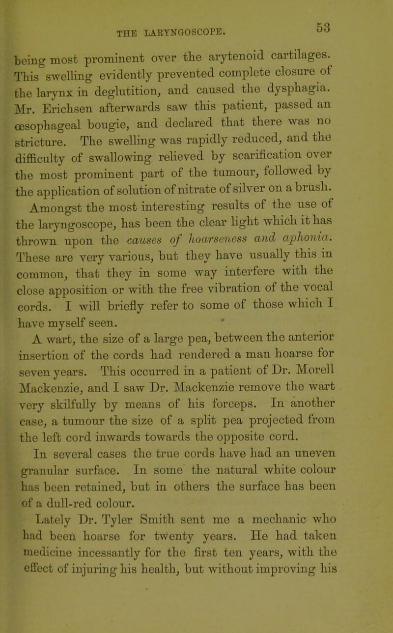 being most prominent over tbe arytenoid cartilages.^ This swelling evidently prevented complete closure ot tlie larynx in deglutition, and caused tbe dyspbagia. Mr. Ericbsen afterwards saw tbis patient, passed an oesopbageal bougie, and declared tbat there was no stricture. Tbe swelling was rapidly reduced, and tbe difficulty of swallowing relieved by scarification over tbe most prominent part of tbe tumour, followed by tbe application of solution of nitrate of silver on a brusb. Amongst tbe most interesting results of tbe use of tbe laryngoscope, bas been tbe clear light which it has thrown upon tbe causes of lioarseuess and aphonia. These are very various, but they have usually tbis in common, that they in some way interfere with tbe close apposition or with tbe free vibration of tbe vocal cords. I wiU briefly refer to some of those which I have myself seen. A waid, tbe size of a large pea, between tbe anterior insertion of tbe cords bad rendered a man hoarse for seven years. Tbis occurred in a patient of Dr. Morell Mackenzie, and I saw Dr. Mackenzie remove tbe wart very skilfully by means of his forceps. In another case, a tumour tbe size of a split pea projected from tbe left cord inwards towards tbe opposite cord. In several cases tbe true cords have bad an uneven granular surface. In some tbe natural white colour bas been retained, but in others the surface bas been of a dull-red colour. Lately Dr. Tyler Smith sent mo a mechanic who bad been hoarse for twenty years. He bad taken medicine incessantly for tbo first ten years, with tbe efiect of injuring bis health, but without improving bis