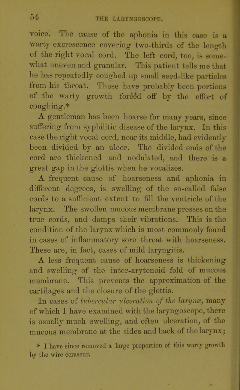 voice. The cause of the aphonia in this case is a warty excrescence covering two-thirds of the length of the right vocal cord. The left cord, too, is some- what uneven and granular. This patient tells me that he has repeatedly coughed up small seed-like particles from his throat. These have probably been portions of the warty growth forced off by the effort of coughing.* A gentleman has been hoarse for many years, since suffering from syphilitic disease of the larynx. In this ' case the right vocal cord, near its middle, had evidently ■ been divided by an ulcer. The divided ends of the : cord are thickened and nodulated, and there is a great gap in the glottis when he vocalizes. A frequent cause of hoarseness and aphonia in ! different degrees, is swelling of the so-called false cords to a sufficient extent to fill the ventricle of the larynx. The swollen mucous membrane presses on the ^ true cords, and damps their vibrations. This is the condition of the larynx which is most commonly found in cases of inflammatory sore throat with hoarseness. These are, in fact, cases of mild larjmgitis. A less frequent cause of hoarseness is thickening and swelling of the inter-arytenoid fold of mucous membrane. This prevents the approximation of the cartilages and the closure of the glottis. In cases of tubercular ulceration of the larynx, many of which I have examined with the laryngoscope, there ; is usually much swelling, and often ulceration, of the mucous membrane at the sides and back of the larynx; * I have since removed a large proportion of this warty growth l)y the wire 401^86111’.