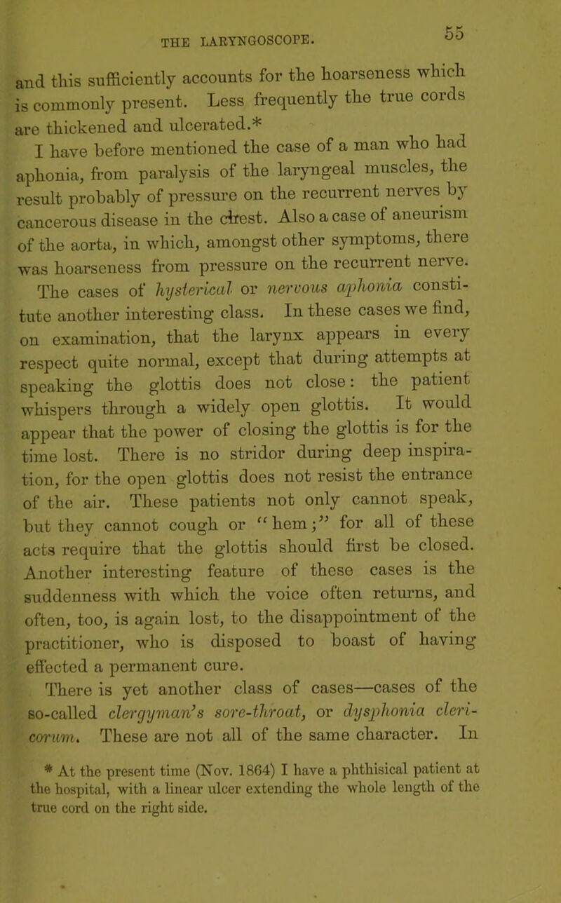 and tills sufficiently accounts for the hoarseness which is commonly present. Less frequently the true cords are thickened and ulcerated.* I have before mentioned the case of a man who had aphonia, from paralysis of the laiyngeal muscles, the result probably of pressm’e on the recurrent nerves by cancerous disease in the drest. Also a case of aneurism of the aorta, in which, amongst other symptoms, there was hoarseness from pressure on the recurrent nerve. The cases of hysterical or nervous aphonia consti- tute another interesting class. In these cases we find, on examination, that the larynx appears in eveiy respect quite normal, except that during attempts at speaking the glottis does not close: the patient whispers through a widely open glottis. It would appear that the power of closing the glottis is for the time lost. There is no stridor during deep inspira- tion, for the open glottis does not resist the entrance of the air. These patients not only cannot speak, but they cannot cough or “hemj^^ for all of these acts require that the glottis should first be closed. Another interesting feature of these cases is the suddenness with which the voice often returns, and often, too, is again lost, to the disappointment of the practitioner, who is disposed to boast of having effected a permanent cure. There is yet another class of cases—cases of the so-called clergyman’s sore-throat, or dysphonia cleri- coi’um. These are not all of the same character. In * At the present time (Nov. 1864) I have a phthisical patient at the hospital, with a linear ulcer extending the whole length of the true cord on the right side.