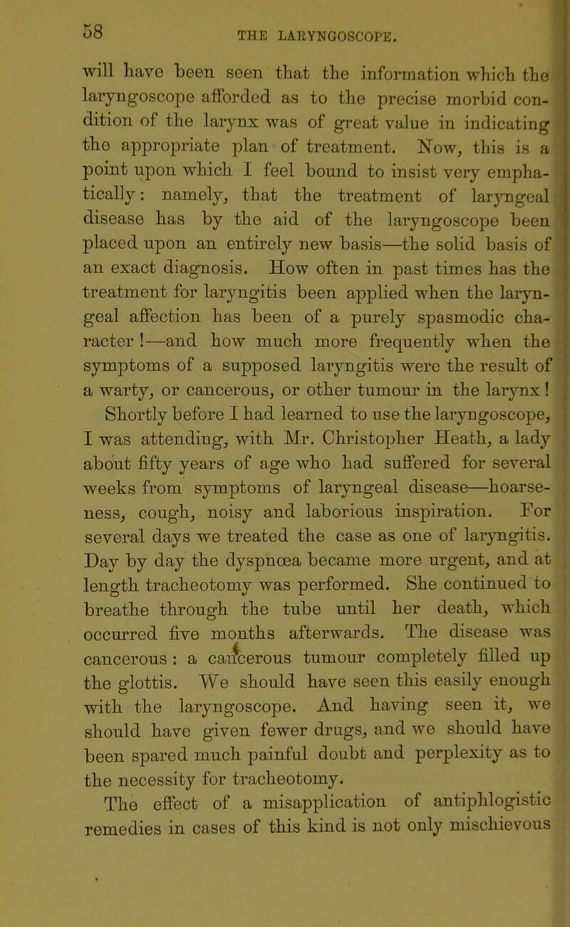 will liave been seen that the information which the laryngoscope afforded as to the precise morbid con- dition of the larynx was of great value in indicating the appropriate plan of treatment. Now, this is a point upon which I feel bound to insist very empha- tically : namely, that the treatment of laryngeal disease has by the aid of the laryngoscope been ' placed upon an entirely new basis—the solid basis of an exact diagnosis. How often in past times has the treatment for laryngitis been applied when the laryn- geal affection has been of a purely spasmodic cha- racter !—and how much more frequently when the j symptoms of a supposed laiyngitis were the result of \ a warty, or cancerous, or other tumour in the larynx ! j Shortly before I had learned to use the laryngoscope, j I was attending, with Mr. Christopher Heath, a lady about fifty years of age who had suffered for several weeks from symptoms of laryngeal disease—hoarse- ness, cough, noisy and laborious inspiration. For several days we treated the case as one of lai’yngitis. Day by day the dyspnoea became more urgent, and at length tracheotomy was performed. She continued to breathe through the tube until her death, which occurred five months afterwards. The disease was cancerous : a cai^cerous tumour completely filled up the glottis. We should have seen this easily enough with the laryngoscope. And having seen it, we should have given fewer drugs, and we should have been spared much painful doubt and perplexity as to the necessity for ti’acheotomy. The effect of a misapplication of antiphlogistic remedies in cases of this kind is not only mischievous