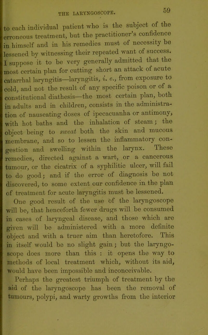 to each individual patient who is the subject of the eri’oneous treatment, but the practitioner s confidence in himself and in his remedies must of necessity be lessened by witnessing their repeated want of success. I suppose it to be very generally admitted that the most certain plan for cutting short an attack of acute catarrhal laryngitis—laryngitis, i. e., from exposure to cold, and not the result of any specific poison or of a constitutional diathesis—the most certain plan, both in adults and in children, consists in the administra- tion of nauseating doses of ipecacuanha or antimony, with hot baths and the inhalation of steam; the object being to sweat both the skin and mucous membrane, and so to lessen the inflammatory con- gestion and swelling within the larynx. These remedies, directed against a wart, or a cancerous tumour, or the cicatrix of a syphilitic ulcer, will fail to do good; and if the error of diagnosis be not discovered, to some extent our confidence in the plan of treatment for acute laryngitis must be lessened. One good result of the use of the laryngoscope will be, that henceforth fewer drugs will be consumed in cases of laryngeal disease, and those which are given will be administered with a more definite object and with a truer aim than heretofore. This in itself would be no slight gain; but the laryngo- scope does more than this : it opens the way to methods of local treatment which, without its aid, would have been impossible and inconceivable. Perhaps the greatest triumph of treatment by the aid of the laryngoscope has been the removal of tumours, polypi, and warty growths from the interior