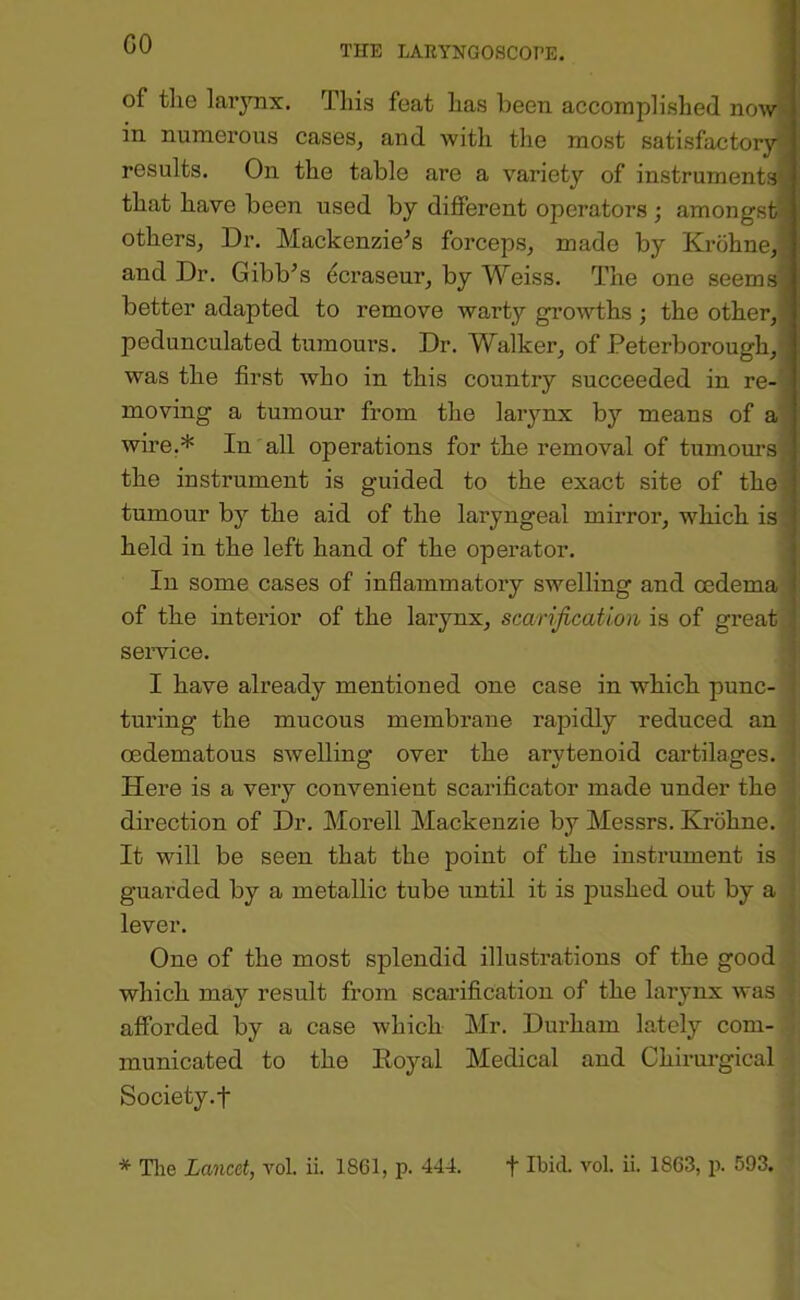 CO of the larynx. This feat has been accomplished nowi< in numerous cases, and with the most satisfactory- results. On the table are a variety of instruments' that have been used by different operators ; amongst i others, Dr. Mackenzie’s forceps, made by Krohne,] and Dr. Gibb’s (icraseur, by Weiss. The one seems^ better adapted to remove warty growths ; the other,, pedunculated tumours. Dr. Walker, of Peterborough,  was the first who in this country succeeded in re-’ moving a tumour from the larynx by means of a wme.* In all operations for the removal of tumours the instrument is guided to the exact site of the tumour by the aid of the laryngeal mirror, which is held in the left hand of the operator. In some cases of inflammatory swelling and oedema of the interior of the laiynx, scarification is of great . service. : I have already mentioned one case in which punc- ; turing the mucous membrane rapidly reduced an i cedematous swelling over the arytenoid cartilages. Here is a very convenient scarificator made under the direction of Dr. Morell Mackenzie by Messrs. Krohne. It will be seen that the point of the instrument is guarded by a metallic tube until it is pushed out by a lever. One of the most splendid illustrations of the good which may result from scarification of the larynx was afforded by a case which Mr. Durham lately com- municated to the Royal Medical and Chirurgical Society.f * Tlie Lancet, vol. ii. 1861, p. 444. t Ibid. vol. ii. 1863, p. 593.