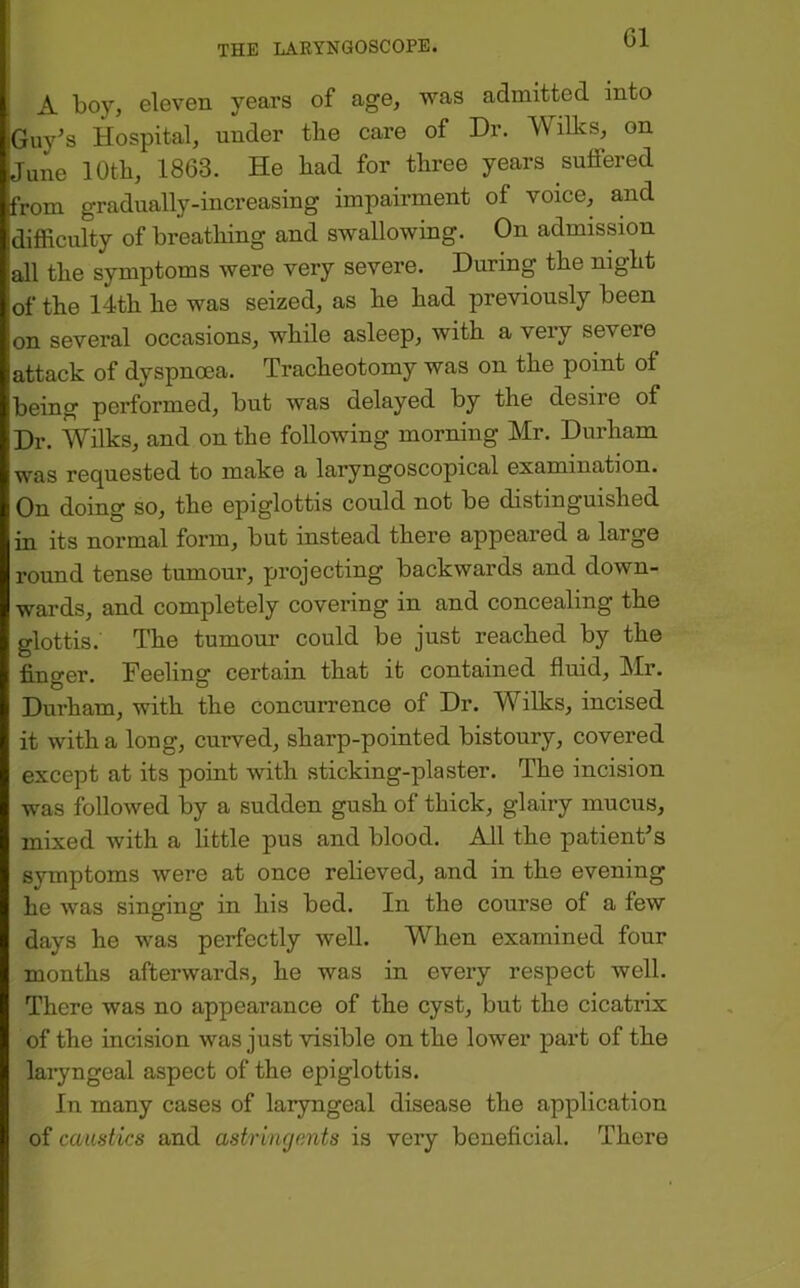 G1 A boy, eleven years of age, was admitted into Guy^s Hospital, under the care of Dr. Wilks, on '.June 10th, 1863. He had for three years suffered from gradually-increasing impairment of voice, and difficulty of breathing and swallowing. On admission all the symptoms were very severe. During the night of the 14th he was seized, as he had previously been Ion several occasions, while asleep, with a very severe lattack of dyspnoea. Tracheotomy was on the point of Ibeing performed, but was delayed by the desire of Dr. Wilks, and on the following morning Mr. Durham was requested to make a laryngoscopical examination. On doing so, the epiglottis could not be distinguished in its normal form, but instead there appeared a large round tense tumour, projecting backwards and down- wards, and completely covering in and concealing the glottis. The tumour could be just reached by the finger. Feeling certain that it contained fluid, Mr. Durham, with the concurrence of Dr. Wilks, incised it with a long, curved, sharp-pointed bistoury, covered except at its point with sticking-plaster. The incision was followed by a sudden gush of thick, glairy mucus, mixed with a little pus and blood. All the patienFs symptoms were at once relieved, and in the evening he was singing in his bed. In the course of a few days he was perfectly well. When examined four months afterwards, he was in every respect well. There was no appearance of the cyst, but the cicatrix of the incision was just visible on the lower part of the laryngeal aspect of the epiglottis. In many cases of laryngeal disease the application of caustics and astringents is very beneficial. There