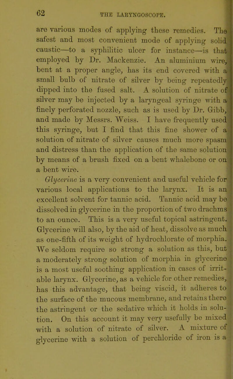 are various inodes of applying these remedies. The safest and most convenient mode of applying solid caustic—to a syphilitic ulcer for instance—-is that employed by Dr. Mackenzie. An aluminium wire,' bent at a proper angle, has its end covered with a small bulb of nitrate of silver by being repeatedly dipped into the fused salt. A solution of nitrate of silver may be injected by a laryngeal syringe with a finely perforated nozzle, such as is used by Dr. Gibb, and made by Messrs. Weiss. I have frequently used- this syringe, but I find that this fine shower of a solution of nitrate of silver causes much more spasms and distress than the application of the same solution by means of a brush fixed on a bent whalebone or on a bent wire. Glycerine is a very convenient and useful vehicle for various local applications to the larynx. It is an i excellent solvent for tannic acid. Tannic acid may be j dissolved in glycerine in the proportion of two drachms ' to an ounce. This is a very useful topical astringent. Glycerine will also, by the aid of heat, dissolve as much . as one-fifth of its weight of hydrochlorate of morphia. We seldom require so strong a solution as this, but a moderately strong solution of morphia in glycerine is a most useful soothing application in cases of irrit- able larynx. Glycerine, as a vehicle for other remedies, has this advantage, that being viscid, it adheres to the surface of the mucous membrane, and retains there the astringent or the sedative which it holds in solu- tion. On this account it may very usefully be mixed with a solution of nitrate of silver. A mixture of glycerine with a solution of perchloride of iron is a