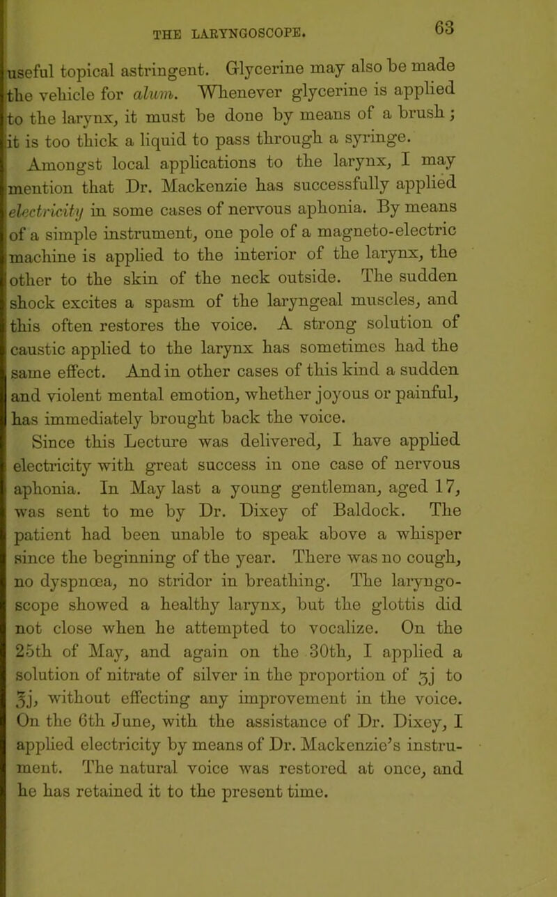 useful topical astringent. Gilycerine may also be made ftbe vebicle for alum. Whenever glycerine is applied to the larynx^ it must be done by means of a brush; it is too thick a liquid to pass through a syi-inge. Amongst local applications to the larynx, I may mention that Dr. Mackenzie has successfully applied electridiy in some cases of nervous aphonia. By means of a simple instrument, one pole of a magneto-electric machine is applied to the interior of the larynx, the other to the skin of the neck outside. The sudden shock excites a spasm of the laryngeal muscles, and this often restores the voice. A strong solution of caustic applied to the larynx has sometimes had the same effect. And in other cases of this kind a sudden and violent mental emotion, whether joyous or painful, has immediately brought back the voice. Since this Lecture was delivered, I have apphed electricity with great success in one case of nervous aphonia. In May last a young gentleman, aged 17, was sent to me by Dr. Dixey of Baldock. The patient had been unable to speak above a whisper since the beginning of the year. There was no cough, no dyspnoea, no stridor in breathing. The laryngo- scope showed a healthy larynx, but the glottis did not close when he attempted to vocalize. On the 25th of May, and again on the 30th, I applied a solution of nitrate of silver in the proportion of 5j to 3j, without effecting any improvement in the voice. On the 6th June, with the assistance of Dr. Dixey, I apphed electricity by means of Dr. Mackenzie's instru- ment. The natural voice was restored at once, and he has retained it to the present time.