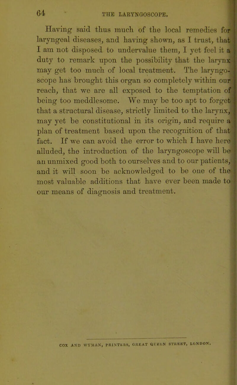 ' Having said tlms much of the local remedies foP' laryngeal diseases, and having shown, as I trust, that I am not disposed to undervalue them, I yet feel it a duty to remark upon the possibility that the larjmj^ may get too much of local treatment. The laryngo>i scope has brought this organ so completely within ourl reach, that we are all exposed to the temptation ofB being too meddlesome. We may be too apt to forgetjjil that a structural disease, strictly limited to the larynx,j may yet be constitutional in its origin, and require a plan of treatment based upon the recognition of that) fact. If we can avoid the error to which I have here] alluded, the introduction of the laryngoscope will be an unmixed good both to ourselves and to our patients, and it will soon be acknowledged to be one of the most valuable additions that have ever been made tO' our means of diagnosis and treatment. t cox A.VD WV.MAX, PIUXTERS, GREAT QCEEK STREET, tCiNDOV.