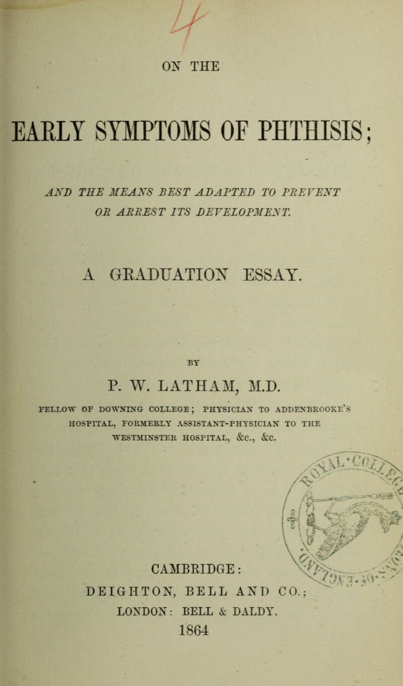 OX THE EARLY SYMPTOMS OF PHTHISIS; AND THE MEANS BEST ABABTED TO PREVENT OR ARREST ITS DEVELOPMENT. A GRADUATION ESSAY. BY P. W. LATHAM, M.D. FELLOW OF DOWNING COLLEGE; PHYSICIAN TO ADDENBROOKE’S HOSPITAL, FORMERLY ASSISTANT-PHYSICIAN TO THE WESTMINSTER HOSPITAL, &C., &C. CAMBRIDGE: DEIGHTON, BELL AND LONDON : BELL & DALDY. 1864
