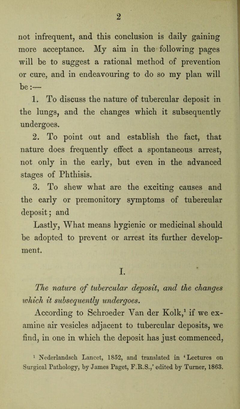 not infrequent, and this conclusion is daily gaining more acceptance. My aim in the following pages will be to suggest a rational method of prevention or cure, and in endeavouring to do so my plan will be:— 1. To discuss the nature of tubercular deposit in the lungs, and the changes which it subsequently undergoes. 2. To point out and establish the fact, that nature does frequently effect a spontaneous arrest, not only in the early, but even in the advanced stages of Phthisis. 3. To shew what are the exciting causes and the early or premonitory symptoms of tubercular deposit; and Lastly, What means hygienic or medicinal should be adopted to prevent or arrest its further develop- ment. I. The nature of tubercular deposit, and the changes which it subsequently undergoes. According to Schroeder Van der Kolk,1 if we ex- amine air vesicles adjacent to tubercular deposits, we find, in one in which the deposit has just commenced, 1 Nederlandsch Lancet, 1852, and translated in ‘Lectures on Surgical Pathology, by James Paget, F.R.S.,’ edited by Turner, 1863.
