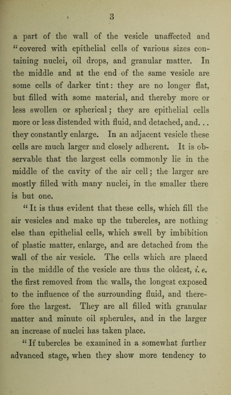 a part of the wall of the vesicle unaffected and u covered with epithelial cells of various sizes con- taining nuclei, oil drops, and granular matter. In the middle and at the end of the same vesicle are some cells of darker tint: they are no longer flat, but filled with some material, and thereby more or less swollen or spherical; they are epithelial cells more or less distended with fluid, and detached, and. .. they constantly enlarge. In an adjacent vesicle these cells are much larger and closely adherent. It is ob- servable that the largest cells commonly lie in the middle of the cavity of the air cell; the larger are mostly filled with many nuclei, in the smaller there is but one. “ It is thus evident that these cells, which fill the air vesicles and make up the tubercles, are nothing else than epithelial cells, which swell by imbibition of plastic matter, enlarge, and are detached from the wall of the air vesicle. The cells which are placed in the middle of the vesicle are thus the oldest, i. e. the first removed from the walls, the longest exposed to the influence of the surrounding fluid, and there- fore the largest. They are all filled with granular matter and minute oil spherules, and in the larger an increase of nuclei has taken place. u If tubercles be examined in a somewhat further advanced stage, when they show more tendency to