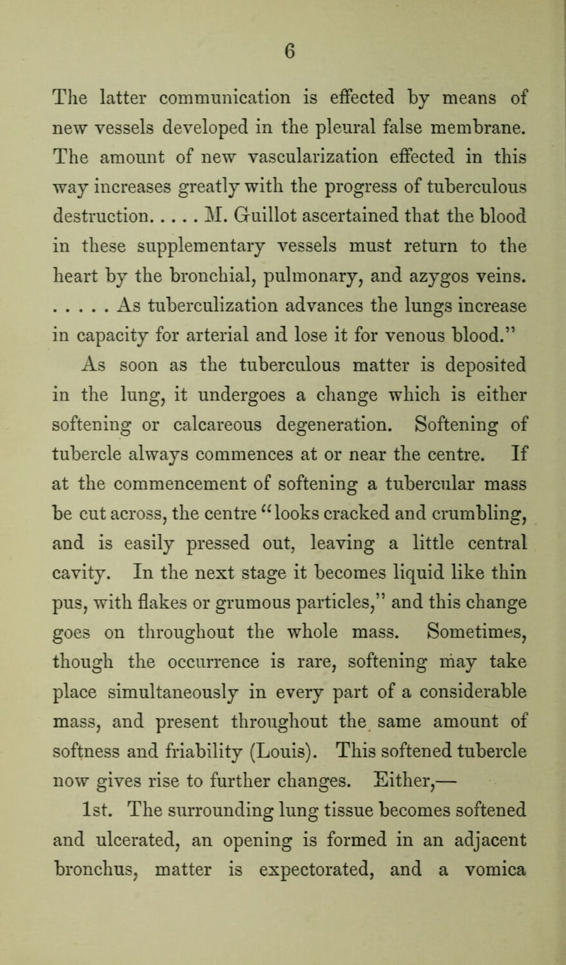 The latter communication is effected by means of new vessels developed in the pleural false membrane. The amount of new vascularization effected in this way increases greatly with the progress of tuberculous destruction M. Guillot ascertained that the blood in these supplementary vessels must return to the heart by the bronchial, pulmonary, and azygos veins. As tuberculization advances the lungs increase in capacity for arterial and lose it for venous blood.” As soon as the tuberculous matter is deposited in the lung, it undergoes a change which is either softening or calcareous degeneration. Softening of tubercle always commences at or near the centre. If at the commencement of softening a tubercular mass be cut across, the centre cc looks cracked and crumbling, and is easily pressed out, leaving a little central cavity. In the next stage it becomes liquid like thin pus, with flakes or grumous particles,” and this change goes on throughout the whole mass. Sometimes, though the occurrence is rare, softening may take place simultaneously in every part of a considerable mass, and present throughout the same amount of softness and friability (Louis). This softened tubercle now gives rise to further changes. Either,— 1st. The surrounding lung tissue becomes softened and ulcerated, an opening is formed in an adjacent bronchus, matter is expectorated, and a vomica