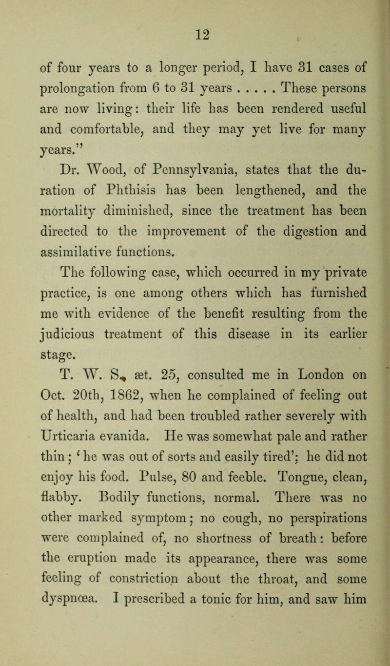 of four years to a longer period, I have 31 cases of prolongation from 6 to 31 years These persons are now living: their life has been rendered useful and comfortable, and they may yet live for many years.” Dr. Wood, of Pennsylvania, states that the du- ration of Phthisis has been lengthened, and the mortality diminished, since the treatment has been directed to the improvement of the digestion and assimilative functions. The following case, which occurred in my private practice, is one among others which has furnished me with evidence of the benefit resulting from the judicious treatment of this disease in its earlier stage. T. W. S* £et. 25, consulted me in London on Oct. 20th, 1862, when he complained of feeling out of health, and had been troubled rather severely with Urticaria evanida. He was somewhat pale and rather thin; 1 he was out of sorts and easily tired’; he did not enjoy his food. Pulse, 80 and feeble. Tongue, clean, flabby. Bodily functions, normal. There was no other marked symptom; no cough, no perspirations were complained of, no shortness of breath: before the eruption made its appearance, there was some feeling of constriction about the throat, and some dyspnoea. I prescribed a tonic for him, and saw him