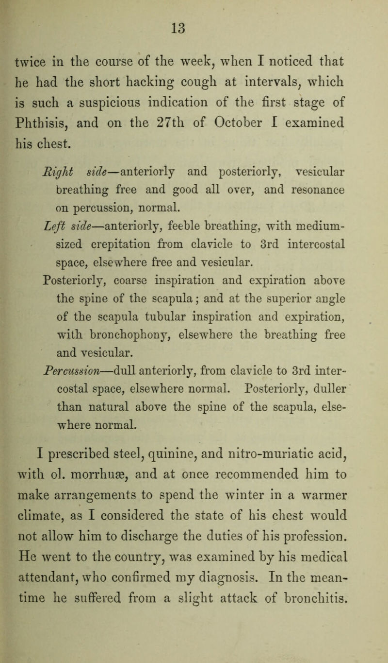 twice in the course of the week, when I noticed that he had the short hacking cough at intervals, which is such a suspicious indication of the first stage of Phthisis, and on the 27th of October I examined his chest. Right side—anteriorly and posteriorly, vesicular breathing free and good all over, and resonance on percussion, normal. Left side—anteriorly, feeble breathing, with medium- sized crepitation from clavicle to 3rd intercostal space, elsewhere free and vesicular. Posteriorly, coarse inspiration and expiration above the spine of the scapula; and at the superior angle of the scapula tubular inspiration and expiration, with bronchophony, elsewhere the breathing free and vesicular. Percussion—dull anteriorly, from clavicle to 3rd inter- costal space, elsewhere normal. Posteriorly, duller than natural above the spine of the scapula, else- where normal. I prescribed steel, quinine, and nitromuriatic acid, with ol. morrhuae, and at once recommended him to make arrangements to spend the winter in a warmer climate, as I considered the state of his chest w'ould not allow him to discharge the duties of his profession. He went to the country, was examined by his medical attendant, who confirmed my diagnosis. In the mean- time he suffered from a slight attack of bronchitis.