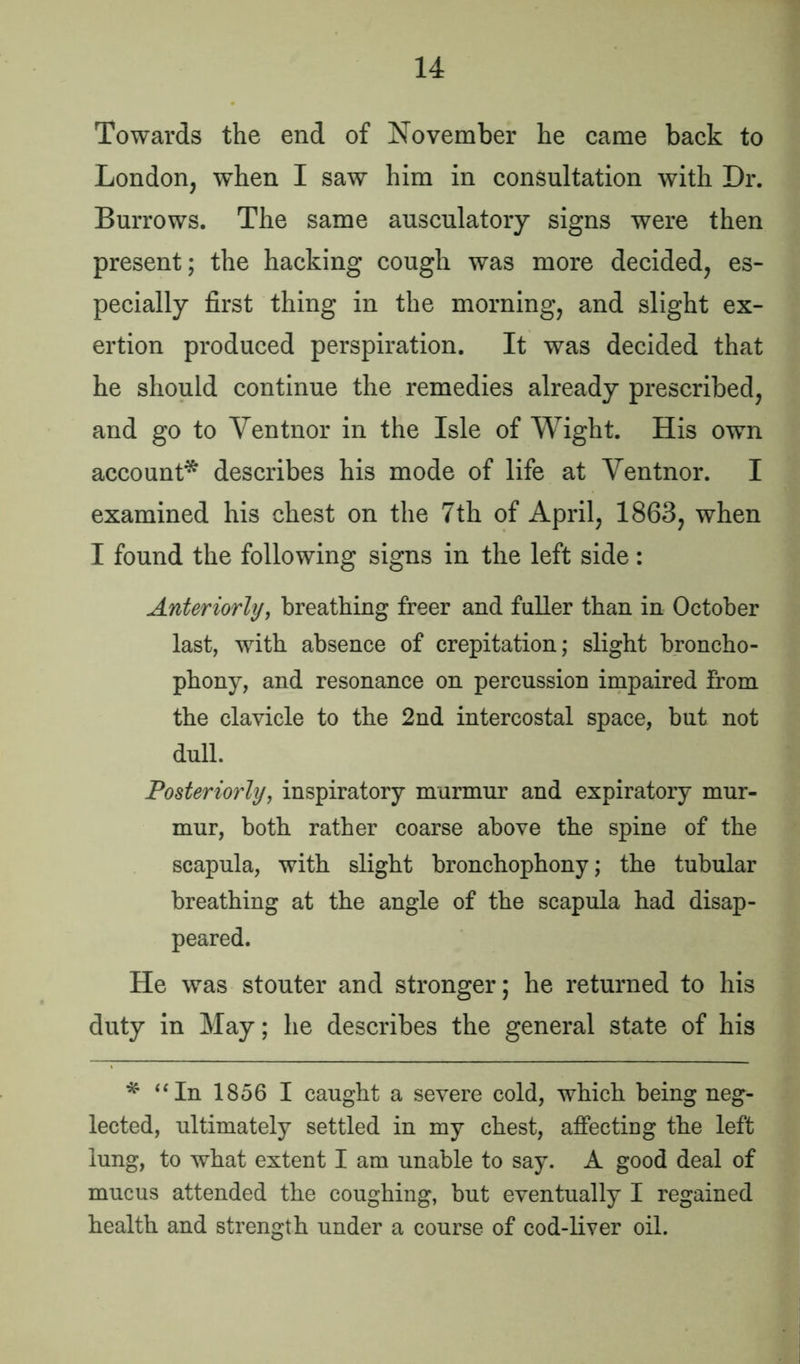 Towards the end of November he came back to London, when I saw him in consultation with Dr. Burrows. The same ausculatory signs were then present; the hacking cough was more decided, es- pecially first thing in the morning, and slight ex- ertion produced perspiration. It was decided that he should continue the remedies already prescribed, and go to Ventnor in the Isle of Wight. His own account* describes his mode of life at Yentnor. I examined his chest on the 7th of April, 1863, when I found the following signs in the left side: Anteriorly, breathing freer and fuller than in October last, with absence of crepitation; slight broncho- phony, and resonance on percussion impaired from the clavicle to the 2nd intercostal space, but not dull. Posteriorly, inspiratory murmur and expiratory mur- mur, both rather coarse above the spine of the scapula, with slight bronchophony; the tubular breathing at the angle of the scapula had disap- peared. He was stouter and stronger; he returned to his duty in May; he describes the general state of his * “In 1856 I caught a severe cold, which being neg- lected, ultimately settled in my chest, affecting the left lung, to what extent I am unable to say. A good deal of mucus attended the coughing, but eventually I regained health and strength under a course of cod-liver oil.