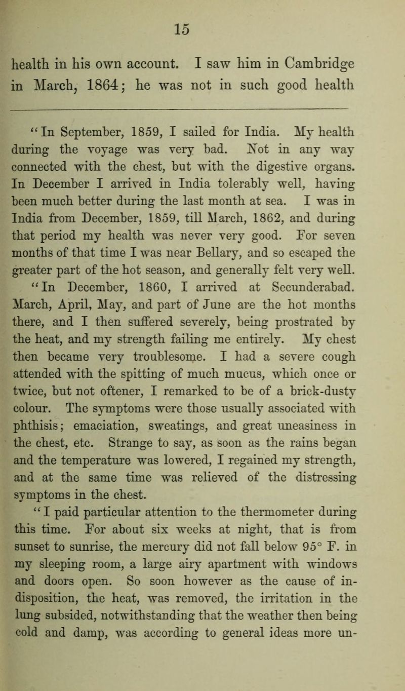 health in his own account. I saw him in Cambridge in March, 1864; he was not in such good health “In September, 1859, I sailed for India. My health during the voyage was very bad. Not in any way connected with the chest, but with the digestive organs. In December I arrived in India tolerably well, having been much better during the last month at sea. I was in India from December, 1859, till March, 1862, and during that period my health was never very good. For seven months of that time I was near Bellary, and so escaped the greater part of the hot season, and generally felt very well. “In December, 1860, I arrived at Secunderabad. March, April, May, and part of June are the hot months there, and I then suffered severely, being prostrated by the heat, and my strength failing me entirely. My chest then became very troublesome. I had a severe cough attended with the spitting of much mucus, which once or twice, but not oftener, I remarked to be of a brick-dusty colour. The symptoms were those usually associated with phthisis; emaciation, sweatings, and great uneasiness in the chest, etc. Strange to say, as soon as the rains began and the temperature was lowered, I regained my strength, and at the same time was relieved of the distressing symptoms in the chest. “ I paid particular attention to the thermometer during this time. For about six weeks at night, that is from sunset to sunrise, the mercury did not fall below 95° F. in my sleeping room, a large airy apartment with windows and doors open. So soon however as the cause of in- disposition, the heat, was removed, the irritation in the lung subsided, notwithstanding that the weather then being cold and damp, was according to general ideas more un-