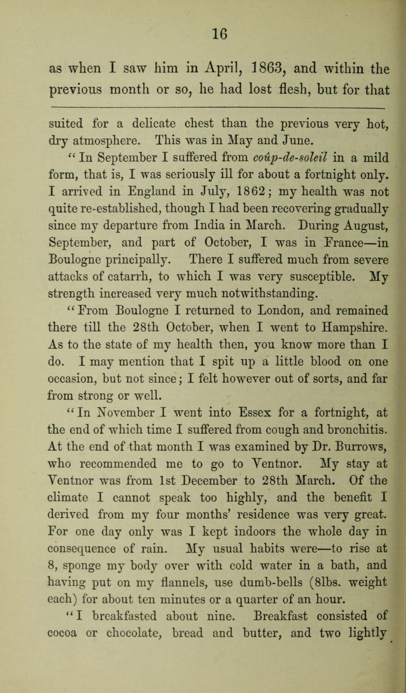 as when I saw him in April, 1863, and within the previous month or so, he had lost flesh, but for that suited for a delicate chest than the previous very hot, dry atmosphere. This was in May and June. “ In September I suffered from cotip-de-soleil in a mild form, that is, I was seriously ill for about a fortnight only. I arrived in England in July, 1862; my health was not quite re-established, though I bad been recovering gradually since my departure from India in March. During August, September, and part of October, I was in Prance—in Boulogne principally. There I suffered much from severe attacks of catarrh, to which I was very susceptible. My strength increased very much notwithstanding. “Prom Boulogne I returned to London, and remained there till the 28th October, when I went to Hampshire. As to the state of my health then, you know more than I do. I may mention that I spit up a little blood on one occasion, but not since; I felt however out of sorts, and far from strong or well. “In November I went into Essex for a fortnight, at the end of wThich time I suffered from cough and bronchitis. At the end of that month I was examined by Dr. Burrows, who recommended me to go to Yentnor. My stay at Yentnor was from 1st December to 28th March. Of the climate I cannot speak too highly, and the benefit I derived from my four months’ residence was very great. Eor one day only was I kept indoors the whole day in consequence of rain. My usual habits were—to rise at 8, sponge my body over with cold water in a bath, and having put on my flannels, use dumb-bells (8lbs. weight each) for about ten minutes or a quarter of an hour. “I breakfasted about nine. Breakfast consisted of cocoa or chocolate, bread and butter, and two lightly