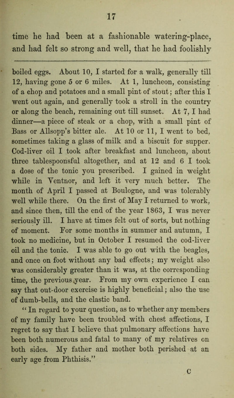 time he had been at a fashionable watering-place, and had felt so strong and well, that he had foolishly boiled eggs. About 10, I started for a walk, generally till 12, having gone 5 or 6 miles. At 1, luncheon, consisting of a chop and potatoes and a small pint of stout; after this I went out again, and generally took a stroll in the country or along the beach, remaining out till sunset. At 7, I had dinner—a piece of steak or a chop, with a small pint of Bass or Allsopp’s bitter ale. At 10 or 11, I went to bed, sometimes taking a glass of milk and a biscuit for supper. Cod-liver oil I took after breakfast and luncheon, about three tablespoonsful altogether, and at 12 and 6 I took a dose of the tonic you prescribed. I gained in weight while in Yentnor, and left it very much better. The month of April I passed at Boulogne, and was tolerably well while there. On the first of May I returned to work, and since then, till the end of the year 1863, I was never seriously ill. I have at times felt out of sorts, but nothing of moment. For some months in summer and autumn, I took no medicine, but in October I resumed the cod-liver oil and the tonic. I was able to go out with the beagles, and once on foot without any bad effects; my weight also was considerably greater than it was, at the corresponding time, the previous year. From my own experience I can say that out-door exercise is highly beneficial; also the use of dumb-bells, and the elastic band. “ In regard to your question, as to whether any members of my family have been troubled with chest affections, I regret to say that I believe that pulmonary affections have been both numerous and fatal to many of my relatives on both sides. My father and mother both perished at an early age from Phthisis.” C