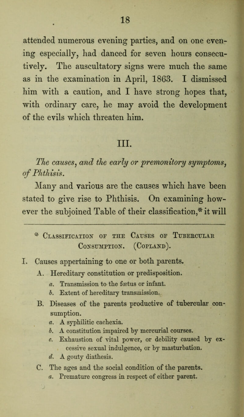 attended numerous evening parties, and on one even- ing especially, had danced for seven hours consecu- tively. The auscultatory signs were much the same as in the examination in April, 1863. I dismissed him with a caution, and I have strong hopes that, with ordinary care, he may avoid the development of the evils which threaten him. III. The causes, and the early or premonitory symptoms, of Phthisis. Many and various are the causes which have been stated to give rise to Phthisis. On examining how- ever the subjoined Table of their classification,* it will * Classification of the Causes of Tubercular Consumption. (Copland). I. Causes appertaining to one or both parents. A. Hereditary constitution or predisposition. a. Transmission to the foetus or infant. b. Extent of hereditary transmission. B. Diseases of the parents productive of tubercular con- sumption. a. A syphilitic cachexia. b. A constitution impaired by mercurial courses. c. Exhaustion of vital power, or debility caused by ex- cessive sexual indulgence, or by masturbation. d. A gouty diathesis. C. The ages and the social condition of the parents. a. Premature congress in respect of either parent.