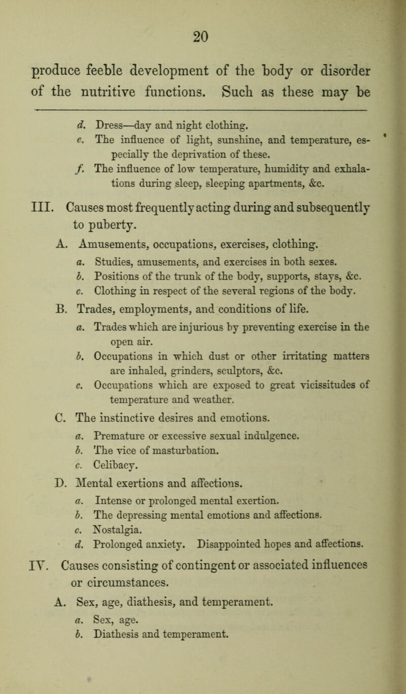 produce feeble development of the body or disorder of the nutritive functions. Such as these may be d. Dress—day and night clothing. e. The influence of light, sunshine, and temperature, es- pecially the deprivation of these. /. The influence of low temperature, humidity and exhala- tions during sleep, sleeping apartments, &c. III. Causes most frequently acting during and subsequently to puberty. A. Amusements, occupations, exercises, clothing. a. Studies, amusements, and exercises in both sexes. b. Positions of the trunk of the body, supports, stays, &c. c. Clothing in respect of the several regions of the body. B. Trades, employments, and conditions of life. a. Trades which are injurious by preventing exercise in the open air. b. Occupations in which dust or other irritating matters are inhaled, grinders, sculptors, &c. c. Occupations which are exposed to great vicissitudes of temperature and weather. C. The instinctive desires and emotions. a. Premature or excessive sexual indulgence. b. The vice of masturbation. c. Celibacy. D. Mental exertions and affections. a. Intense or prolonged mental exertion. b. The depressing mental emotions and affections. c. Nostalgia. d. Prolonged anxiety. Disappointed hopes and affections. IY. Causes consisting of contingent or associated influences or circumstances. A. Sex, age, diathesis, and temperament. a. Sex, age. b. Diathesis and temperament.