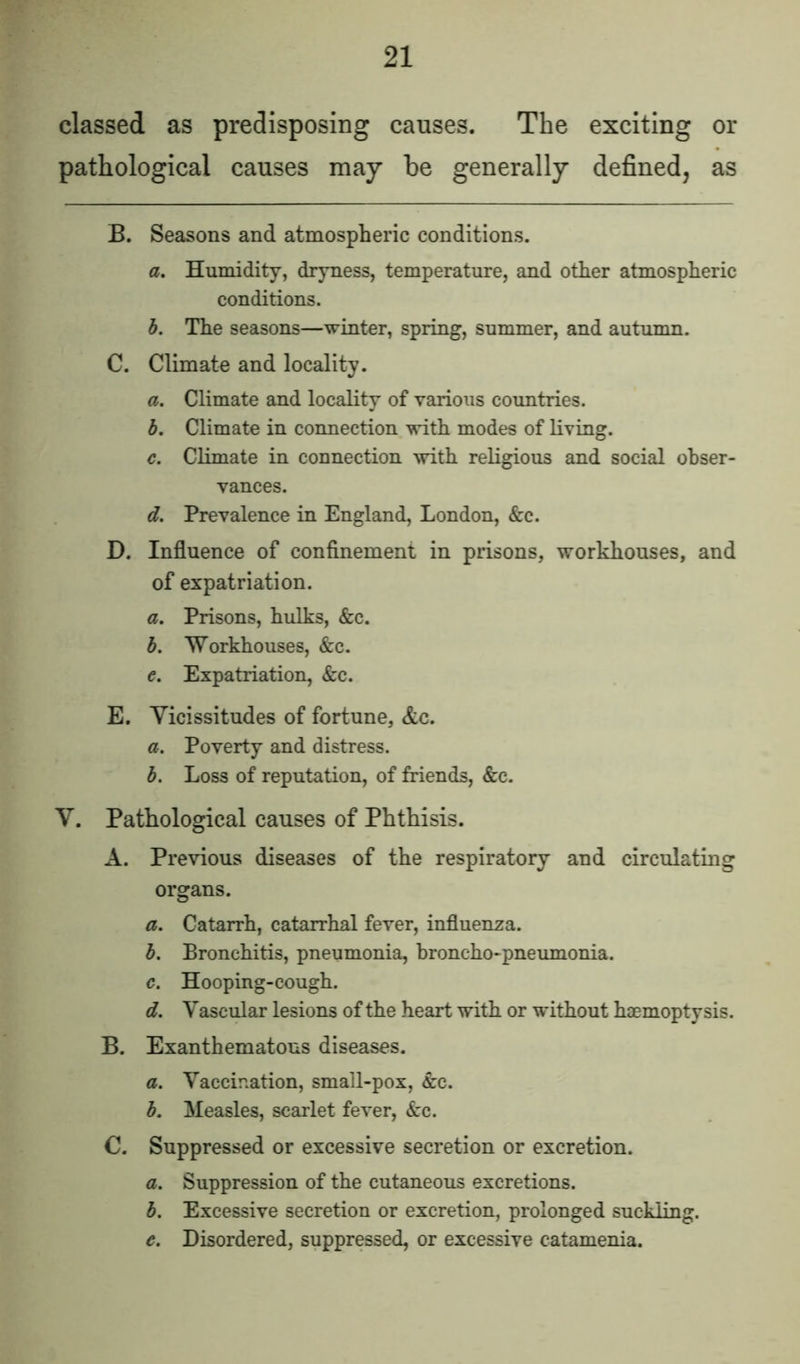 classed as predisposing causes. The exciting or pathological causes may be generally defined, as B. Seasons and atmospheric conditions. a. Humidity, dryness, temperature, and other atmospheric conditions. b. The seasons—winter, spring, summer, and autumn. C. Climate and locality. a. Climate and locality of various countries. b. Climate in connection with modes of living. c. Climate in connection with religious and social obser- vances. d. Prevalence in England, London, &c. D. Influence of confinement in prisons, workhouses, and of expatriation. a. Prisons, hulks, &c. b. Workhouses, &c. e. Expatriation, &c. E. Vicissitudes of fortune, &c. a. Poverty and distress. b. Loss of reputation, of friends, &c. V. Pathological causes of Phthisis. A. Previous diseases of the respiratory and circulating organs. a. Catarrh, catarrhal fever, influenza. b. Bronchitis, pneumonia, broncho-pneumonia. c. Hooping-cough. d. Vascular lesions of the heart with or without haemoptysis. B. Exanthematous diseases. a. Vaccination, small-pox, &c. b. Measles, scarlet fever, &c. 0. Suppressed or excessive secretion or excretion. a. Suppression of the cutaneous excretions. b. Excessive secretion or excretion, prolonged suckling. c. Disordered, suppressed, or excessive catamenia.