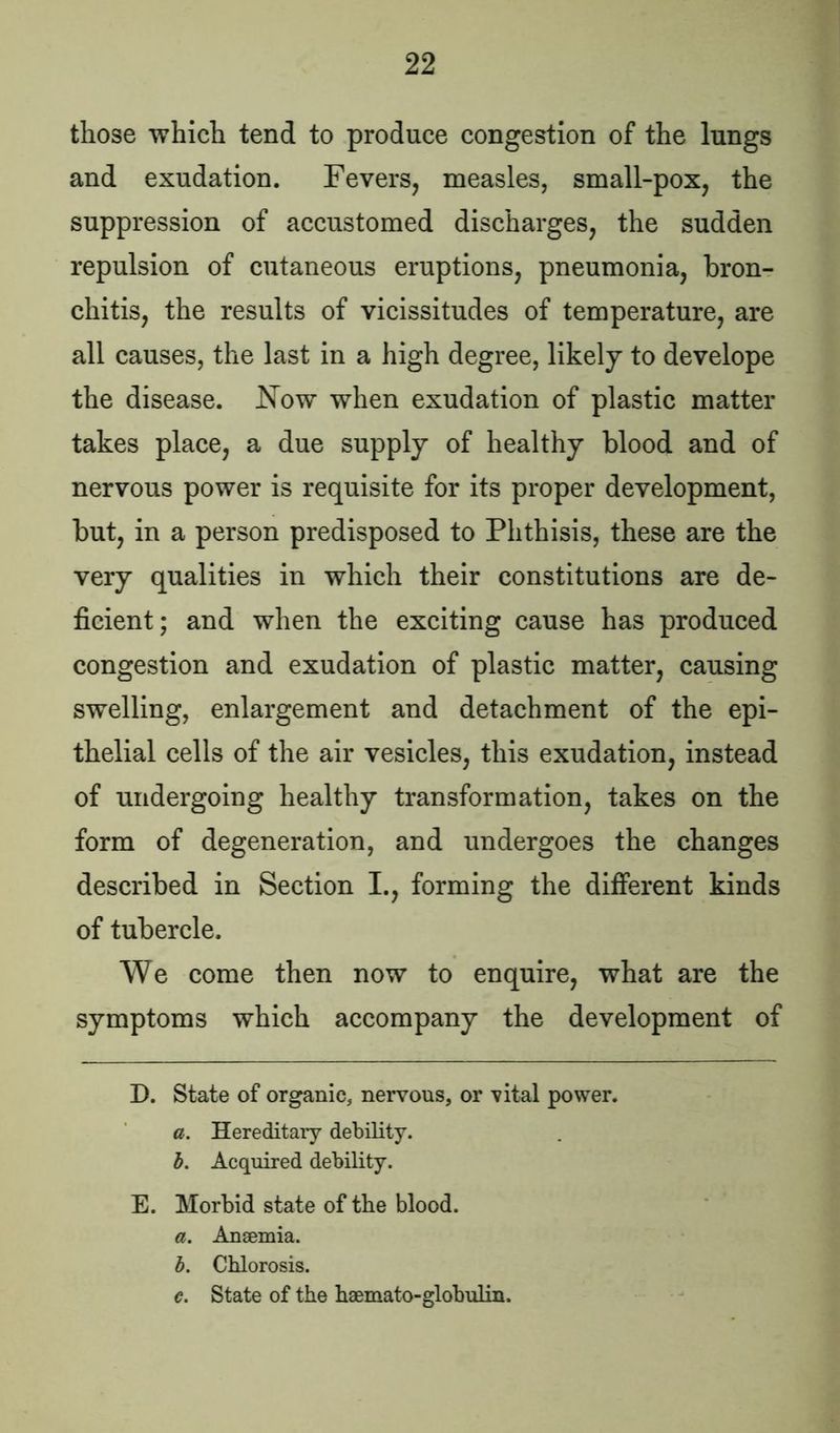 those which tend to produce congestion of the lungs and exudation. Fevers, measles, small-pox, the suppression of accustomed discharges, the sudden repulsion of cutaneous eruptions, pneumonia, bron- chitis, the results of vicissitudes of temperature, are all causes, the last in a high degree, likely to develope the disease. Now when exudation of plastic matter takes place, a due supply of healthy blood and of nervous power is requisite for its proper development, but, in a person predisposed to Phthisis, these are the very qualities in which their constitutions are de- ficient; and when the exciting cause has produced congestion and exudation of plastic matter, causing swelling, enlargement and detachment of the epi- thelial cells of the air vesicles, this exudation, instead of undergoing healthy transformation, takes on the form of degeneration, and undergoes the changes described in Section I., forming the different kinds of tubercle. We come then now to enquire, what are the symptoms which accompany the development of D. State of organic, nervous, or vital power. a. Hereditary debility. b. Acquired debility. E. Morbid state of the blood. a. Anaemia. b. Chlorosis. e. State of the haemato-globulin.