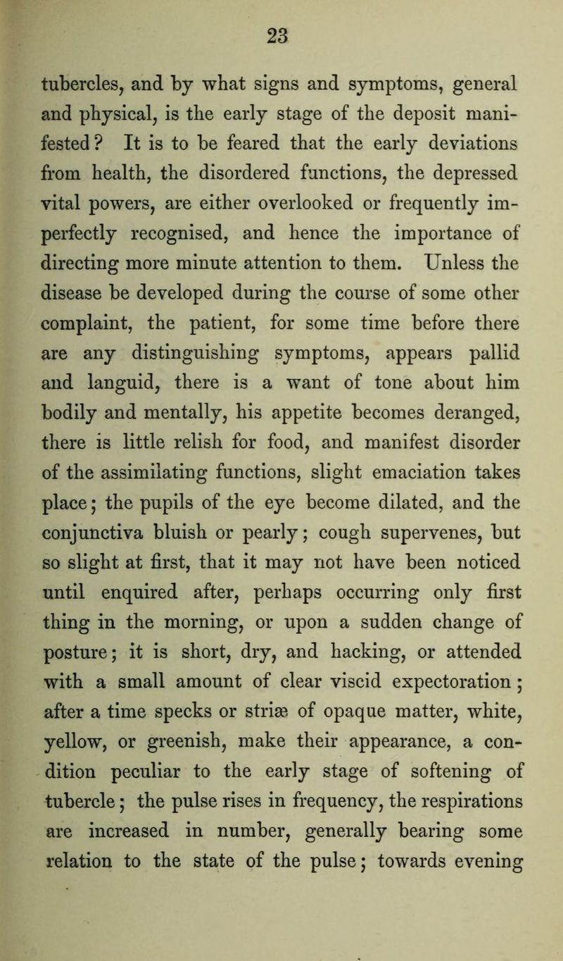 tubercles, and by what signs and symptoms, general and physical, is the early stage of the deposit mani- fested ? It is to be feared that the early deviations from health, the disordered functions, the depressed vital powers, are either overlooked or frequently im- perfectly recognised, and hence the importance of directing more minute attention to them. Unless the disease be developed during the course of some other complaint, the patient, for some time before there are any distinguishing symptoms, appears pallid and languid, there is a want of tone about him bodily and mentally, his appetite becomes deranged, there is little relish for food, and manifest disorder of the assimilating functions, slight emaciation takes place; the pupils of the eye become dilated, and the conjunctiva bluish or pearly; cough supervenes, but so slight at first, that it may not have been noticed until enquired after, perhaps occurring only first thing in the morning, or upon a sudden change of posture; it is short, dry, and hacking, or attended with a small amount of clear viscid expectoration ; after a time specks or stria?, of opaque matter, white, yellow, or greenish, make their appearance, a con- dition peculiar to the early stage of softening of tubercle; the pulse rises in frequency, the respirations are increased in number, generally bearing some relation to the state of the pulse; towards evening