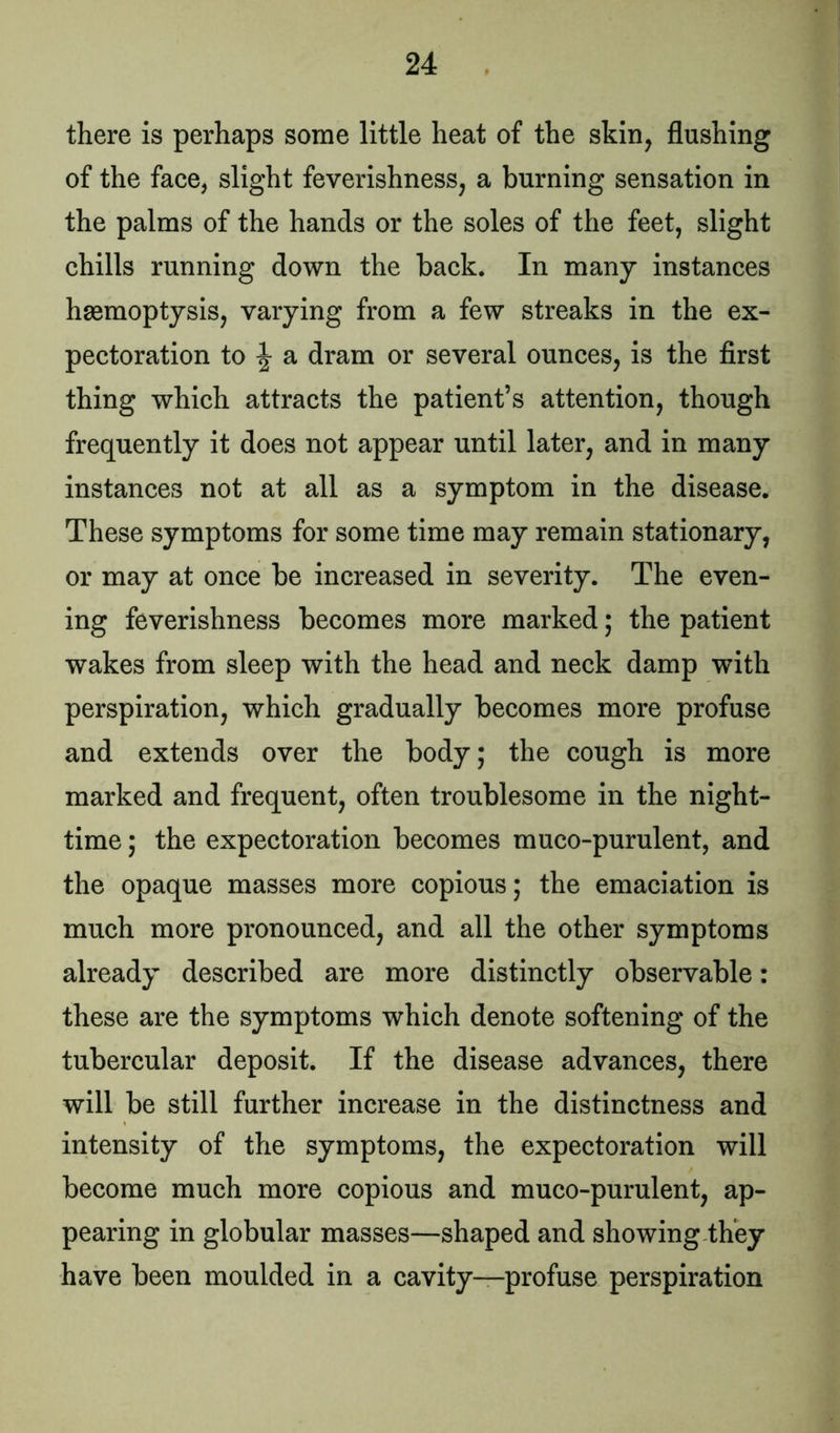 there is perhaps some little heat of the skin, flushing of the face, slight feverishness, a burning sensation in the palms of the hands or the soles of the feet, slight chills running down the back. In many instances haemoptysis, varying from a few streaks in the ex- pectoration to \ a dram or several ounces, is the first thing which attracts the patient’s attention, though frequently it does not appear until later, and in many instances not at all as a symptom in the disease. These symptoms for some time may remain stationary, or may at once be increased in severity. The even- ing feverishness becomes more marked; the patient wakes from sleep with the head and neck damp with perspiration, which gradually becomes more profuse and extends over the body; the cough is more marked and frequent, often troublesome in the night- time ; the expectoration becomes muco-purulent, and the opaque masses more copious; the emaciation is much more pronounced, and all the other symptoms already described are more distinctly observable: these are the symptoms which denote softening of the tubercular deposit. If the disease advances, there will be still further increase in the distinctness and intensity of the symptoms, the expectoration will become much more copious and muco-purulent, ap- pearing in globular masses—shaped and showing they have been moulded in a cavity—profuse perspiration
