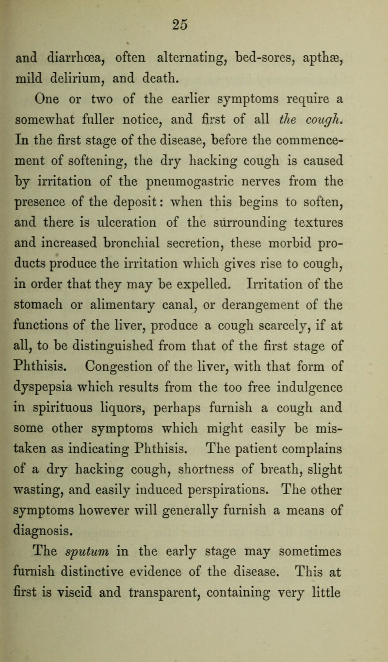 and diarrhoea, often alternating, bed-sores, apthae, mild delirium, and death. One or two of the earlier symptoms require a somewhat fuller notice, and first of all the cough. In the first stage of the disease, before the commence- ment of softening, the dry hacking cough is caused by irritation of the pneumogastric nerves from the presence of the deposit: when this begins to soften, and there is ulceration of the surrounding textures and increased bronchial secretion, these morbid pro- ducts produce the irritation which gives rise to cough, in order that they may be expelled. Irritation of the stomach or alimentary canal, or derangement of the functions of the liver, produce a cough scarcely, if at all, to be distinguished from that of the first stage of Phthisis. Congestion of the liver, with that form of dyspepsia which results from the too free indulgence in spirituous liquors, perhaps furnish a cough and some other symptoms which might easily be mis- taken as indicating Phthisis. The patient complains of a dry hacking cough, shortness of breath, slight wasting, and easily induced perspirations. The other symptoms however will generally furnish a means of diagnosis. The sputum in the early stage may sometimes furnish distinctive evidence of the disease. This at first is viscid and transparent, containing very little
