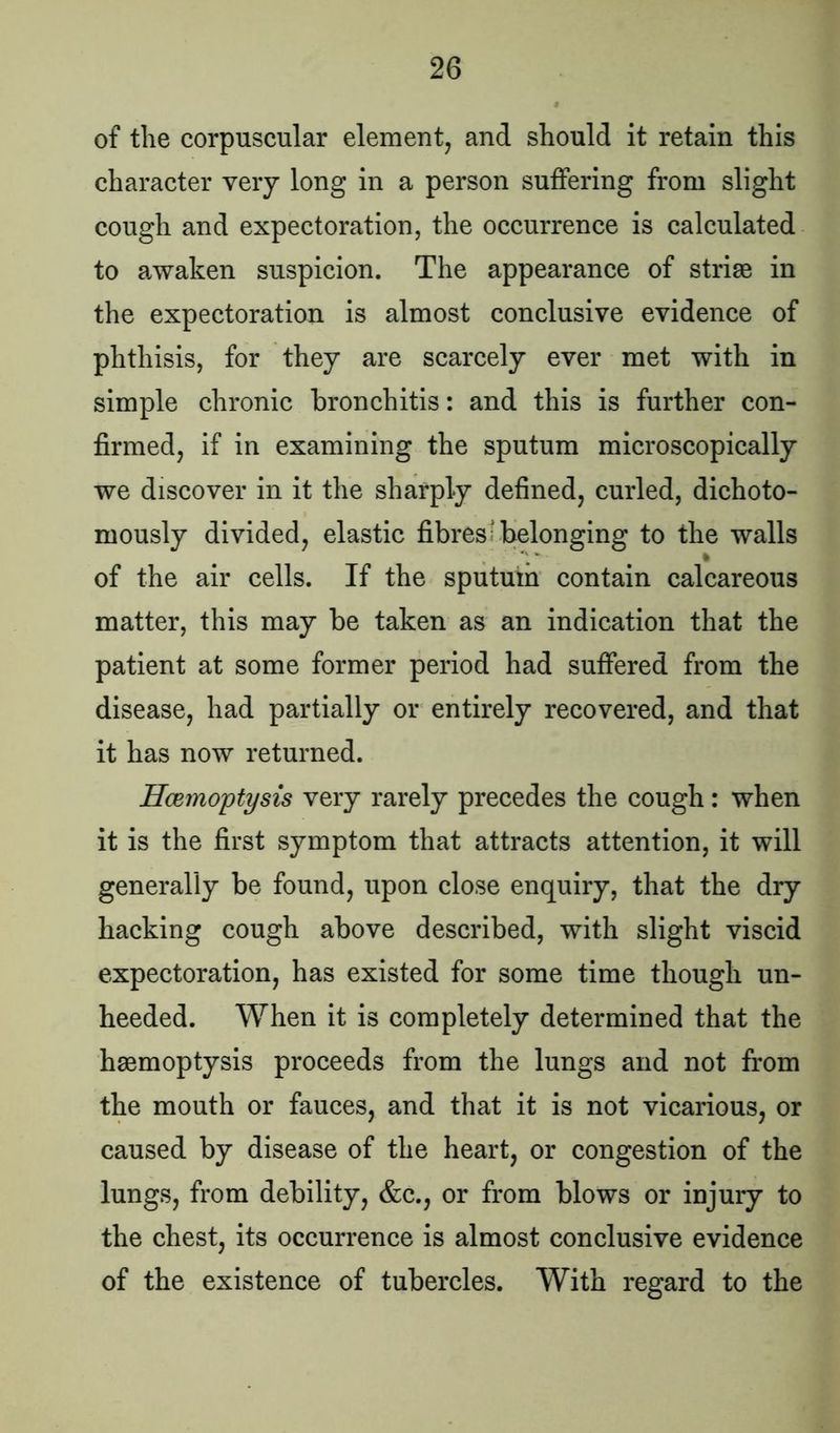 of the corpuscular element, and should it retain this character very long in a person suffering from slight cough and expectoration, the occurrence is calculated to awaken suspicion. The appearance of striae in the expectoration is almost conclusive evidence of phthisis, for they are scarcely ever met with in simple chronic bronchitis: and this is further con- firmed, if in examining the sputum microscopically we discover in it the sharply defined, curled, dichoto- mously divided, elastic fibres; belonging to the walls v # i of the air cells. If the sputum contain calcareous matter, this may be taken as an indication that the patient at some former period had suffered from the disease, had partially or entirely recovered, and that it has now returned. Hcemoptysis very rarely precedes the cough: when it is the first symptom that attracts attention, it will generally be found, upon close enquiry, that the dry hacking cough above described, with slight viscid expectoration, has existed for some time though un- heeded. When it is completely determined that the haemoptysis proceeds from the lungs and not from the mouth or fauces, and that it is not vicarious, or caused by disease of the heart, or congestion of the lungs, from debility, &c., or from blows or injury to the chest, its occurrence is almost conclusive evidence of the existence of tubercles. With regard to the