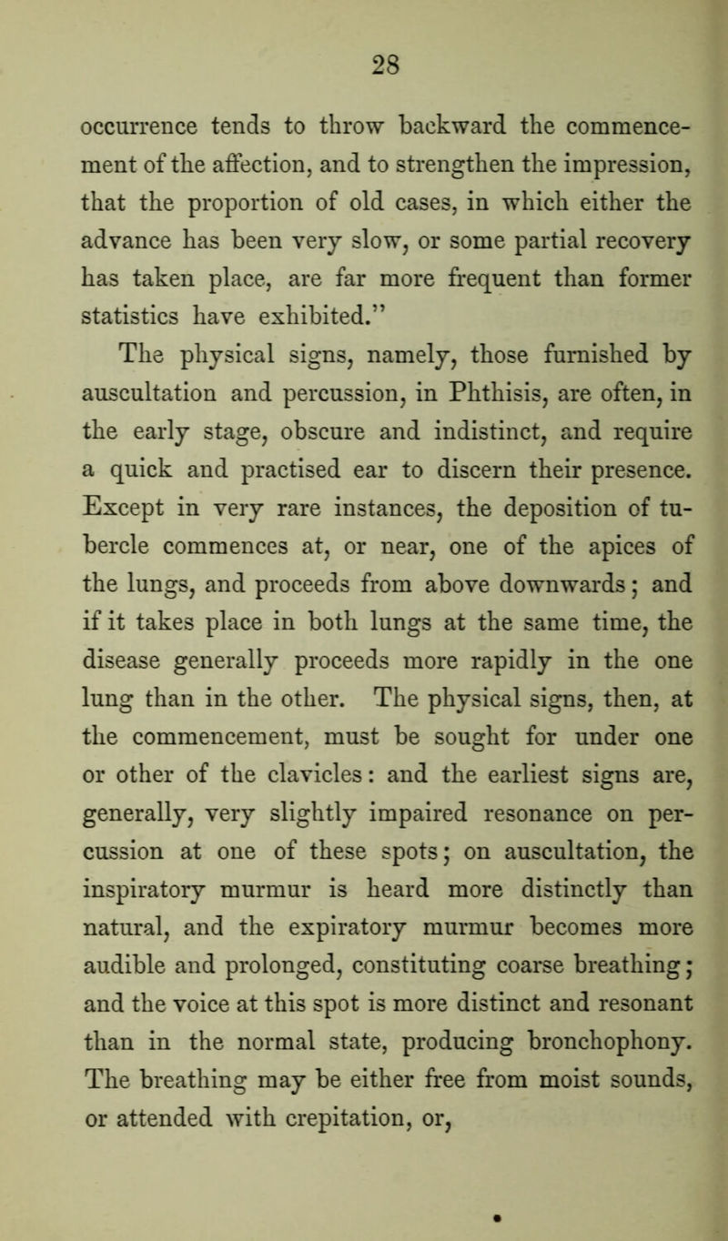 occurrence tends to throw backward the commence- ment of the affection, and to strengthen the impression, that the proportion of old cases, in which either the advance has been very slow, or some partial recovery has taken place, are far more frequent than former statistics have exhibited.” The physical signs, namely, those furnished by auscultation and percussion, in Phthisis, are often, in the early stage, obscure and indistinct, and require a quick and practised ear to discern their presence. Except in very rare instances, the deposition of tu- bercle commences at, or near, one of the apices of the lungs, and proceeds from above downwards; and if it takes place in both lungs at the same time, the disease generally proceeds more rapidly in the one lung than in the other. The physical signs, then, at the commencement, must be sought for under one or other of the clavicles: and the earliest signs are, generally, very slightly impaired resonance on per- cussion at one of these spots; on auscultation, the inspiratory murmur is heard more distinctly than natural, and the expiratory murmur becomes more audible and prolonged, constituting coarse breathing; and the voice at this spot is more distinct and resonant than in the normal state, producing bronchophony. The breathing may be either free from moist sounds, or attended with crepitation, or,