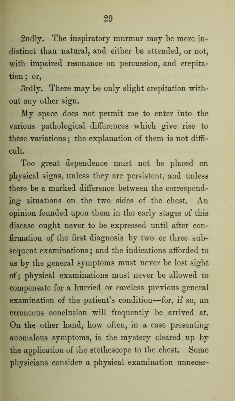 2ndly. The inspiratory murmur may be more in- distinct than natural, and either be attended, or not, with impaired resonance on percussion, and crepita- tion; or, 3rdly. There may be only slight crepitation with- out any other sign. My space does not permit me to enter into the various pathological differences which give rise to these variations; the explanation of them is not diffi- cult. Too great dependence must not be placed on physical signs, unless they are persistent, and unless there be a marked difference between the correspond- ing situations on the two sides of the chest. An opinion founded upon them in the early stages of this disease ought never to be expressed until after con- firmation of the first diagnosis by two or three sub- sequent examinations; and the indications afforded to us by the general symptoms must never be lost sight of; physical examinations must never be allowed to compensate for a hurried or careless previous general examination of the patient’s condition—for, if so, an erroneous conclusion will frequently be arrived at. On the other hand, how often, in a case presenting anomalous symptoms, is the mystery cleared up by the application of the stethescope to the chest. Some physicians consider a physical examination unneces-