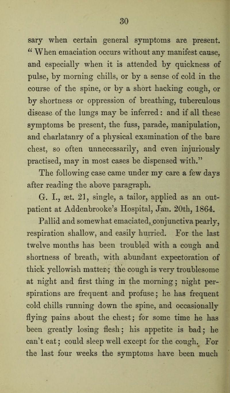 sary when certain general symptoms are present. u When emaciation occurs without any manifest cause, and especially when it is attended by quickness of pulse, by morning chills, or by a sense of cold in the course of the spine, or by a short hacking cough, or by shortness or oppression of breathing, tuberculous disease of the lungs may be inferred: and if all these symptoms be present, the fuss, parade, manipulation, and charlatanry of a physical examination of the bare chest, so often unnecessarily, and even injuriously practised, may in most cases be dispensed with.” The following case came under my care a few days after reading the above paragraph. G. I., set. 21, single, a tailor, applied as an out- patient at Addenbrooke’s Hospital, Jan. 20th, 1864. Pallid and somewhat emaciated, conjunctiva pearly, respiration shallow, and easily hurried. For the last twelve months has been troubled with a cough and shortness of breath, with abundant expectoration of thick yellowish mattery the cough is very troublesome at night and first thing in the morning; night per- spirations are frequent and profuse; he has frequent cold chills running down the spine, and occasionally flying pains about the chest; for some time he has been greatly losing flesh; his appetite is bad; he can’t eat; could sleep well except for the cough. For the last four weeks the symptoms have been much