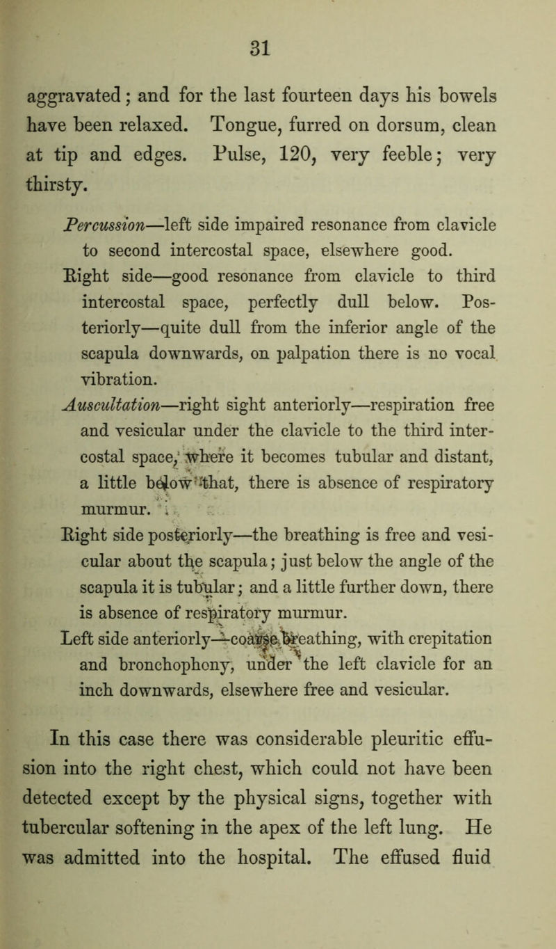 aggravated; and for the last fourteen days his bowels have been relaxed. Tongue, furred on dorsum, clean at tip and edges. Pulse, 120, very feeble; very thirsty. Percussion—left side impaired resonance from clavicle to second intercostal space, elsewhere good. Eight side—good resonance from clavicle to third intercostal space, perfectly dull below. Pos- teriorly—quite dull from the inferior angle of the scapula downwards, on palpation there is no vocal vibration. Auscultation—right sight anteriorly—respiration free and vesicular under the clavicle to the third inter- costal space/ where it becomes tubular and distant, a little b$ow?:that, there is absence of respiratory murmur, f Eight side posteriorly—the breathing is free and vesi- cular about the scapula; just below the angle of the scapula it is tubular; and a little further down, there is absence of respiratory murmur. Left side anteriorly—coa^^t%eathing, with crepitation and bronchophony, under ? the left clavicle for an inch downwards, elsewhere free and vesicular. In this case there was considerable pleuritic effu- sion into the right chest, which could not have been detected except by the physical signs, together with tubercular softening in the apex of the left lung. He was admitted into the hospital. The effused fluid