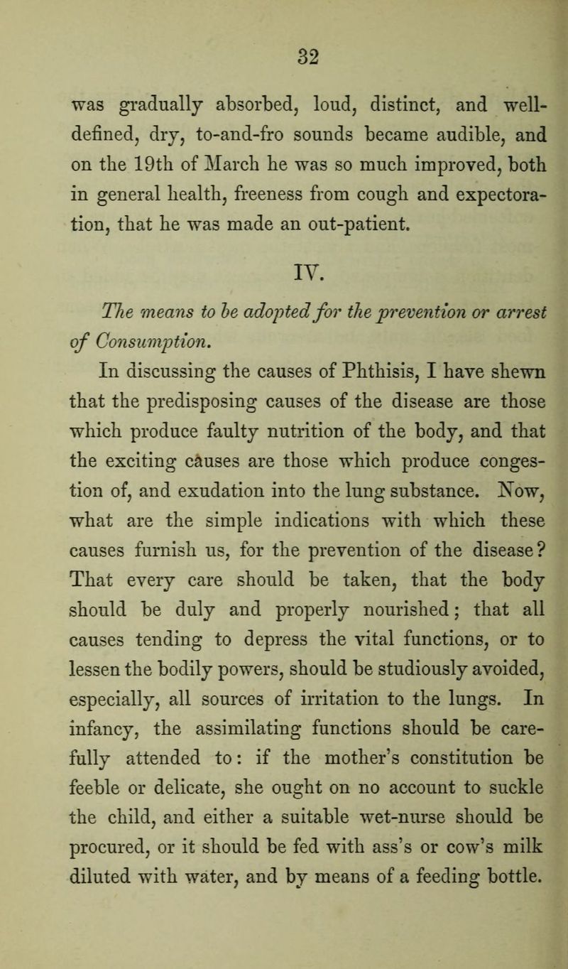 was gradually absorbed, loud, distinct, and well- defined, dry, to-and-fro sounds became audible, and on the 19th of March he was so much improved, both in general health, freeness from cough and expectora- tion, that he was made an out-patient. IY. The means to he adopted for the prevention or arrest of Consumption. In discussing the causes of Phthisis, I have shewn that the predisposing causes of the disease are those which produce faulty nutrition of the body, and that the exciting causes are those which produce conges- tion of, and exudation into the lung substance. Now, what are the simple indications with which these causes furnish us, for the prevention of the disease? That every care should be taken, that the body should be duly and properly nourished; that all causes tending to depress the vital functions, or to lessen the bodily powers, should be studiously avoided, especially, all sources of irritation to the lungs. In infancy, the assimilating functions should be care- fully attended to: if the mother’s constitution be feeble or delicate, she ought on no account to suckle the child, and either a suitable wet-nurse should be procured, or it should be fed with ass’s or cow’s milk diluted with water, and by means of a feeding bottle.