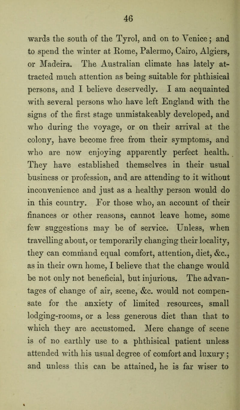 wards the south of the Tyrol, and on to Venice; and to spend the winter at Rome, Palermo, Cairo, Algiers, or Madeira. The Australian climate has lately at- tracted much attention as being suitable for phthisical persons, and I believe deservedly. I am acquainted with several persons who have left England with the signs of the first stage unmistakeably developed, and who during the voyage, or on their arrival at the colony, have become free from their symptoms, and who are now enjoying apparently perfect health. They have established themselves in their usual business or profession, and are attending to it without inconvenience and just as a healthy person would do in this country. For those who, an account of their finances or other reasons, cannot leave home, some few suggestions may be of service. Unless, when travelling about, or temporarily changing their locality, they can command equal comfort, attention, diet, &c., as in their own home, I believe that the change would be not only not beneficial, but injurious. The advan- tages of change of air, scene, &c. would not compen- sate for the anxiety of limited resources, small lodging-rooms, or a less generous diet than that to which they are accustomed. Mere change of scene is of no earthly use to a phthisical patient unless attended with his usual degree of comfort and luxury; and unless this can be attained, he is far wiser to