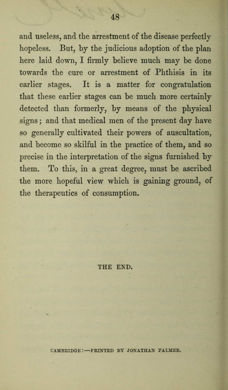 and useless, and the arrestment of the disease perfectly hopeless. But, by the judicious adoption of the plan here laid down, I firmly believe much may be done towards the cure or arrestment of Phthisis in its earlier stages. It is a matter for congratulation that these earlier stages can be much more certainly detected than formerly, by means of the physical signs; and that medical men of the present day have so generally cultivated their powers of auscultation, and become so skilful in the practice of them, and so precise in the interpretation of the signs furnished by them. To this, in a great degree, must be ascribed the more hopeful view which is gaining ground, of the therapeutics of consumption. THE END. CAMBRIDGE:—PRINTED BY JONATHAN PALMER.
