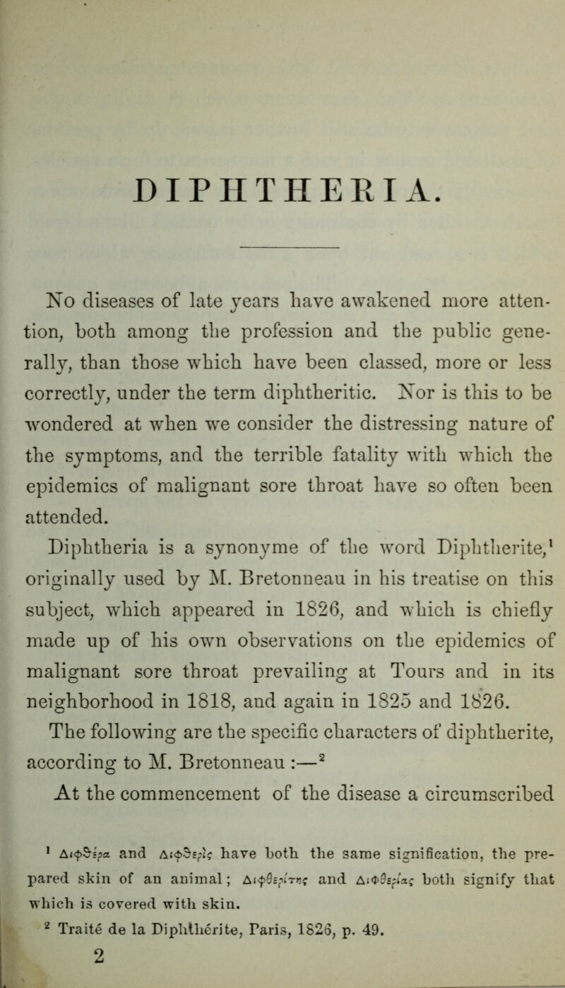 No diseases of late years have awakened more atten- tion, both among the profession and the public gene- rally, than those which have been classed, more or less correctly, under the term diphtheritic. Nor is this to be wondered at when we consider the distressing nature of the symptoms, and the terrible fatality with which the epidemics of malignant sore throat have so often been attended. Diphtheria is a synonyme of the word Diphtlierite,1 originally used by M. Bretonneau in his treatise on this subject, which appeared in 1826, and which is chiefly made up of his own observations on the epidemics of malignant sore throat prevailing at Tours and in its neighborhood in 1818, and again in 1825 and 1826. The following are the specific characters of diphtherite, according to M. Bretonneau :—2 At the commencement of the disease a circumscribed 1 AKpSspa and ahave both the same signification, the pre- pared skin of an animal; a^s/n't*? and AKJ>0£fi'ac both signify that which is covered with skin. 2 Traite de la Diphllierite, Faris, 1826, p. 49. 2