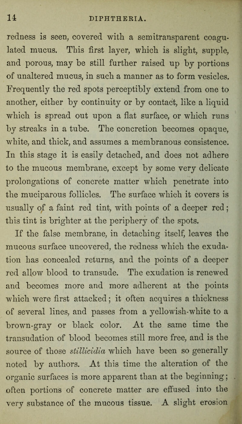 redness is seen, covered with a semitransparent coagu- lated mucus. This first layer, which is slight, supple, and porous, may be still further raised up by portions of unaltered mucus, in such a manner as to form vesicles. Frequently the red spots perceptibly extend from one to another, either by continuity or by contact, like a liquid which is spread out upon a flat surface, or which runs by streaks in a tube. The concretion becomes opaque, white, and thick, and assumes a membranous consistence. In this stage it is easily detached, and does not adhere to the mucous membrane, except by some very delicate prolongations of concrete matter which penetrate into the muciparous follicles. The surface which it covers is usually of a faint red tint, with points of a deeper red ; this tint is brighter at the periphery of the spots. If the false membrane, in detaching itself, leaves the mucous surface uncovered, the redness which the exuda- tion has concealed returns, and the points of a deeper red allow blood to transude. The exudation is renewed and becomes more and more adherent at the points which were first attacked; it often acquires a thickness of several lines, and passes from a yellowish-white to a brown-gray or black color. At the same time the transudation of blood becomes still more free, and is the source of those stillicidia which have been so generally noted by authors. At this time the alteration of the organic surfaces is more apparent than at the beginning; often portions of concrete matter are effused into the very substance of the mucous tissue. A slight erosion