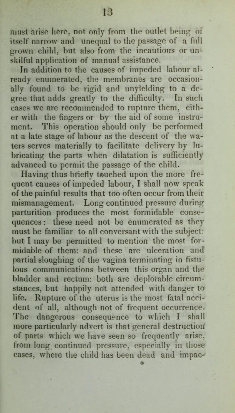 must arise here, not only from the outlet being of itself narrow and unequal to the passage of a full grown child, but also from the incautious or un- skilful application of manual assistance. In addition to the causes of impeded labour al- ready enumerated, the membranes are occasion- ally found to be rigid and unyielding to a de- gree that adds greatly to the difficulty. In such cases we are recommended to rupture them, eith- er with the fingers or by the aid of some instru- ment. This operation should only be performed at a late stage of labour as the descent of the wa- ters serves materially to facilitate delivery by lu- bricating the parts when dilatation is sufficiently advanced to permit the passage of the child. Having thus briefly touched upon the more fre- quent causes of impeded labour, I shall now speak of the painful results that too often occur from their mismanagement. Long continued pressure during parturition produces the most formidable conse- quences : these need not be enumerated as they must be familiar to all conversant with the subject: but I may be permitted to mention the most for- midable of them: and these are ulceration and partial sloughing of the vagina terminating in fistu- lous communications between this organ and the bladder and rectum: both are deplorable circum- stances, but happily not attended with danger to life. Rupture of the uterus is the most fatal acci- dent of all, although not of frequent occurrence. The dangerous consequence to which I shall more particularly advert is that general destructiori of parts which we have seen so frequently arise, from long continued pressure, especially in those cases, where the child has been dead and impac-^ *